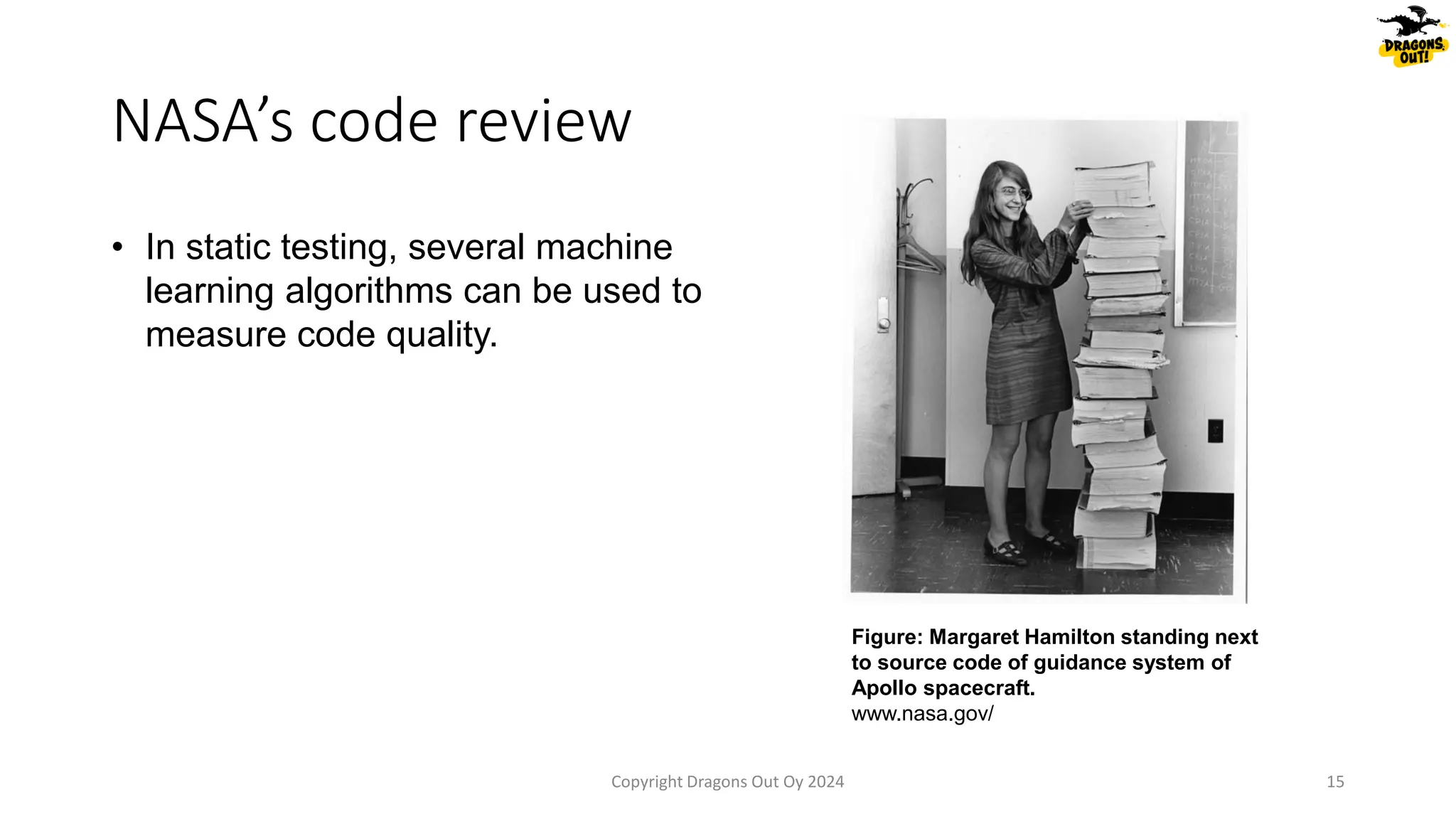NASA’s code review
• In static testing, several machine
learning algorithms can be used to
measure code quality.
Copyright Dragons Out Oy 2024 15
Figure: Margaret Hamilton standing next
to source code of guidance system of
Apollo spacecraft.
www.nasa.gov/
 