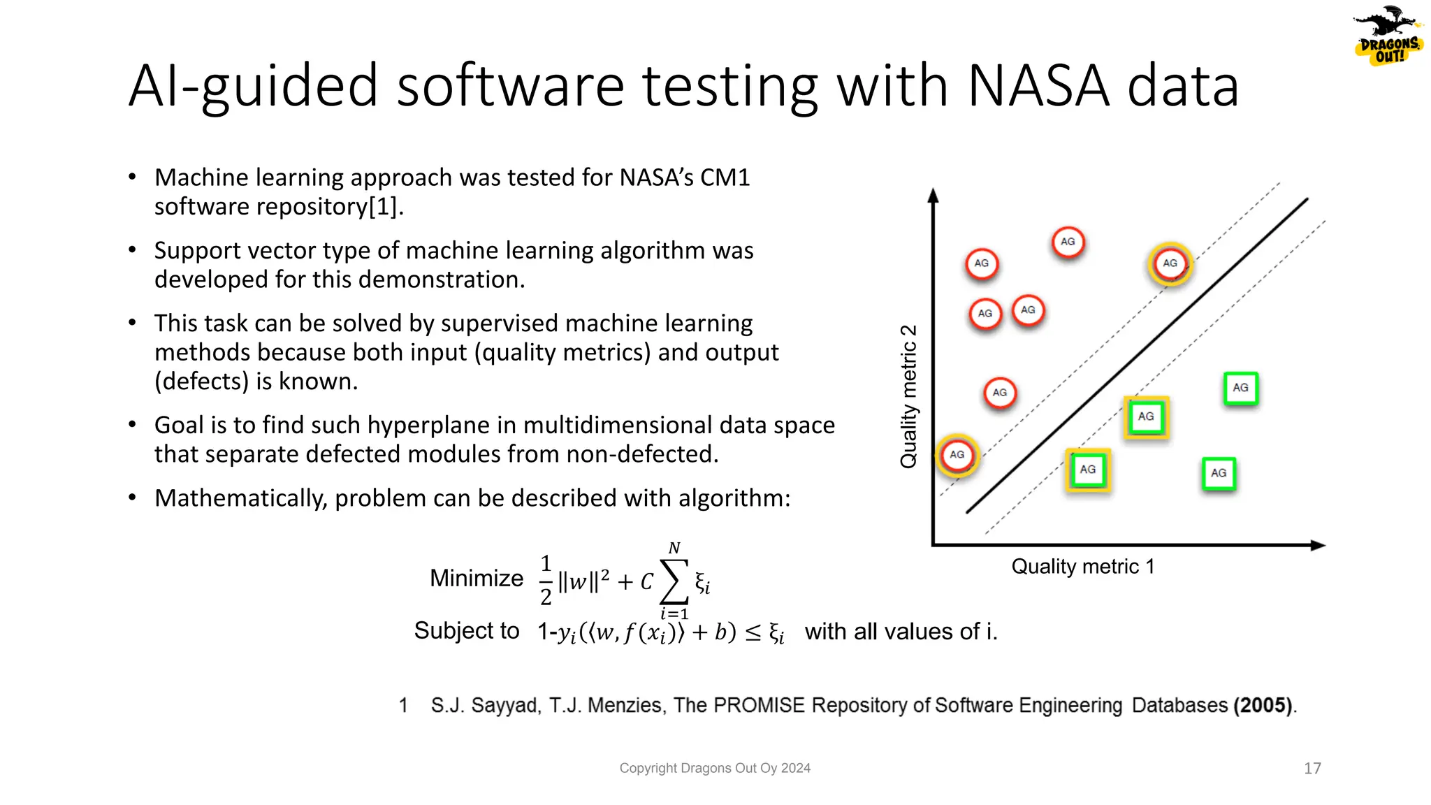 1
2
𝑤 2
+ 𝐶 ෍
𝑖=1
𝑁
ξ𝑖
1-𝑦𝑖 𝑤, 𝑓(𝑥𝑖) + 𝑏 ≤ ξ𝑖
Minimize
Subject to with all values of i.
Quality metric 1
Quality
metric
2
• Machine learning approach was tested for NASA’s CM1
software repository[1].
• Support vector type of machine learning algorithm was
developed for this demonstration.
• This task can be solved by supervised machine learning
methods because both input (quality metrics) and output
(defects) is known.
• Goal is to find such hyperplane in multidimensional data space
that separate defected modules from non-defected.
• Mathematically, problem can be described with algorithm:
AI-guided software testing with NASA data
Copyright Dragons Out Oy 2024 17
 