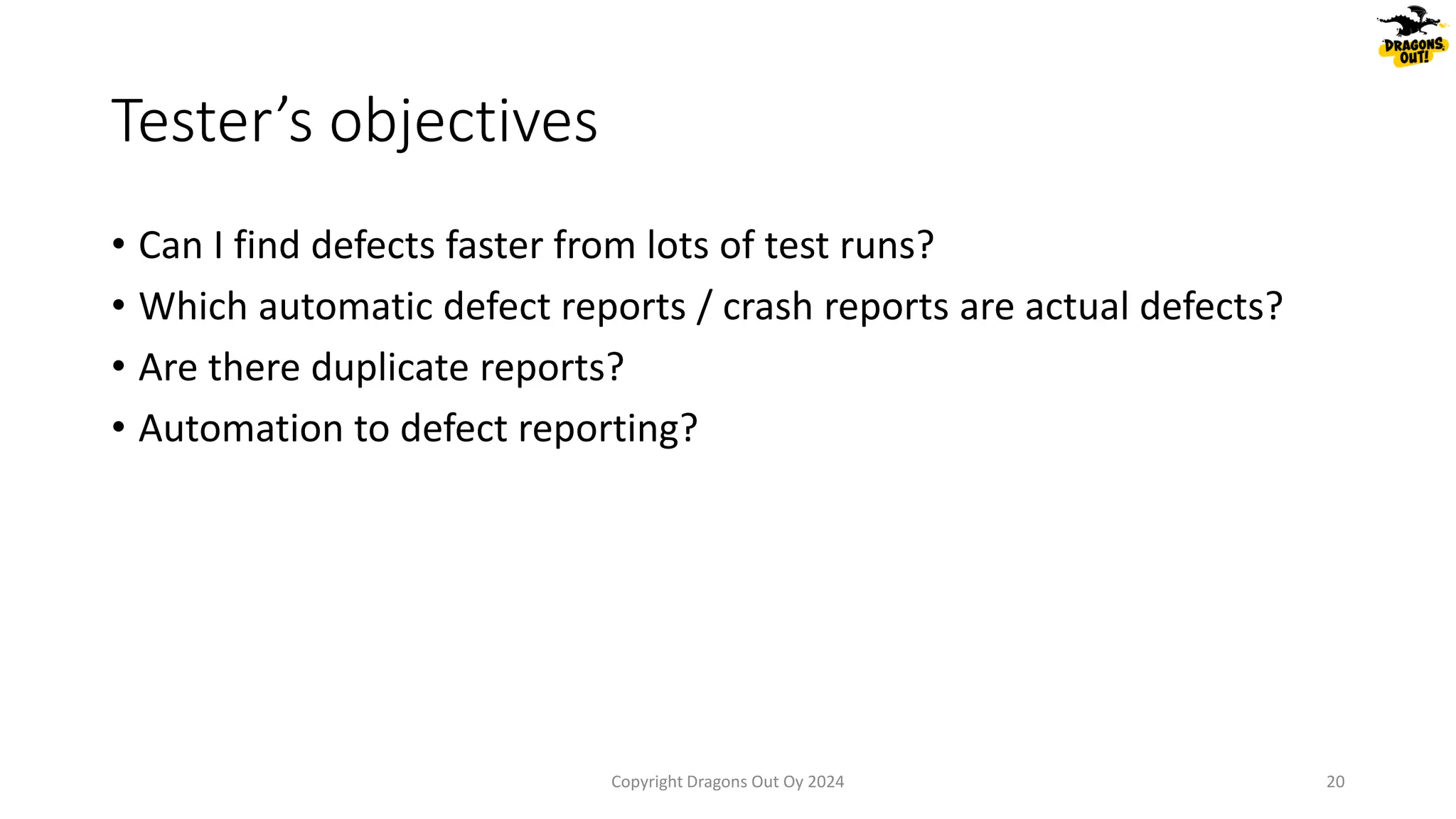 • Can I find defects faster from lots of test runs?
• Which automatic defect reports / crash reports are actual defects?
• Are there duplicate reports?
• Automation to defect reporting?
Tester’s objectives
Copyright Dragons Out Oy 2024 20
 