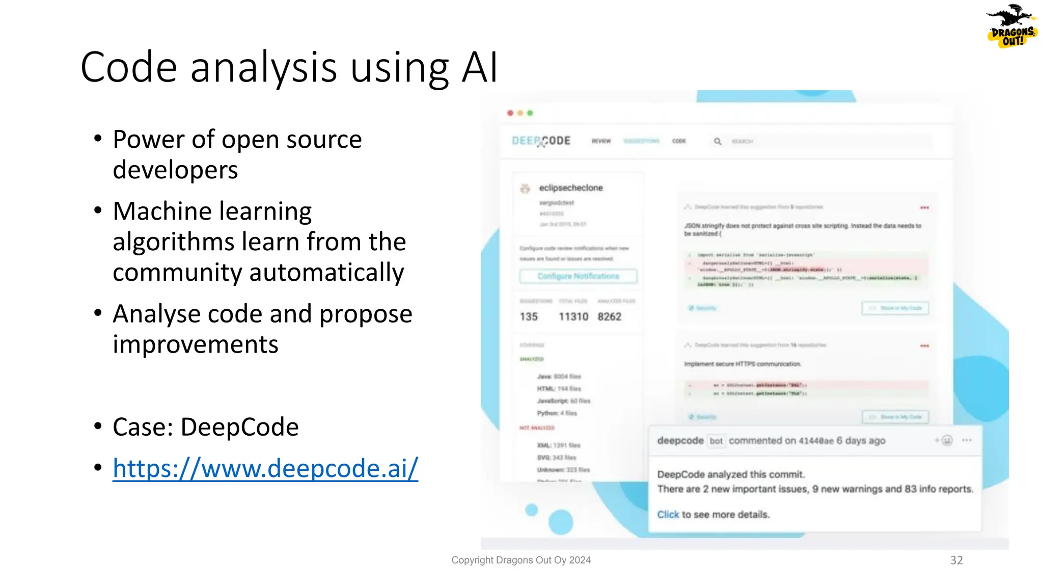 • Power of open source
developers
• Machine learning
algorithms learn from the
community automatically
• Analyse code and propose
improvements
• Case: DeepCode
• https://www.deepcode.ai/
Code analysis using AI
Copyright Dragons Out Oy 2024 32
 