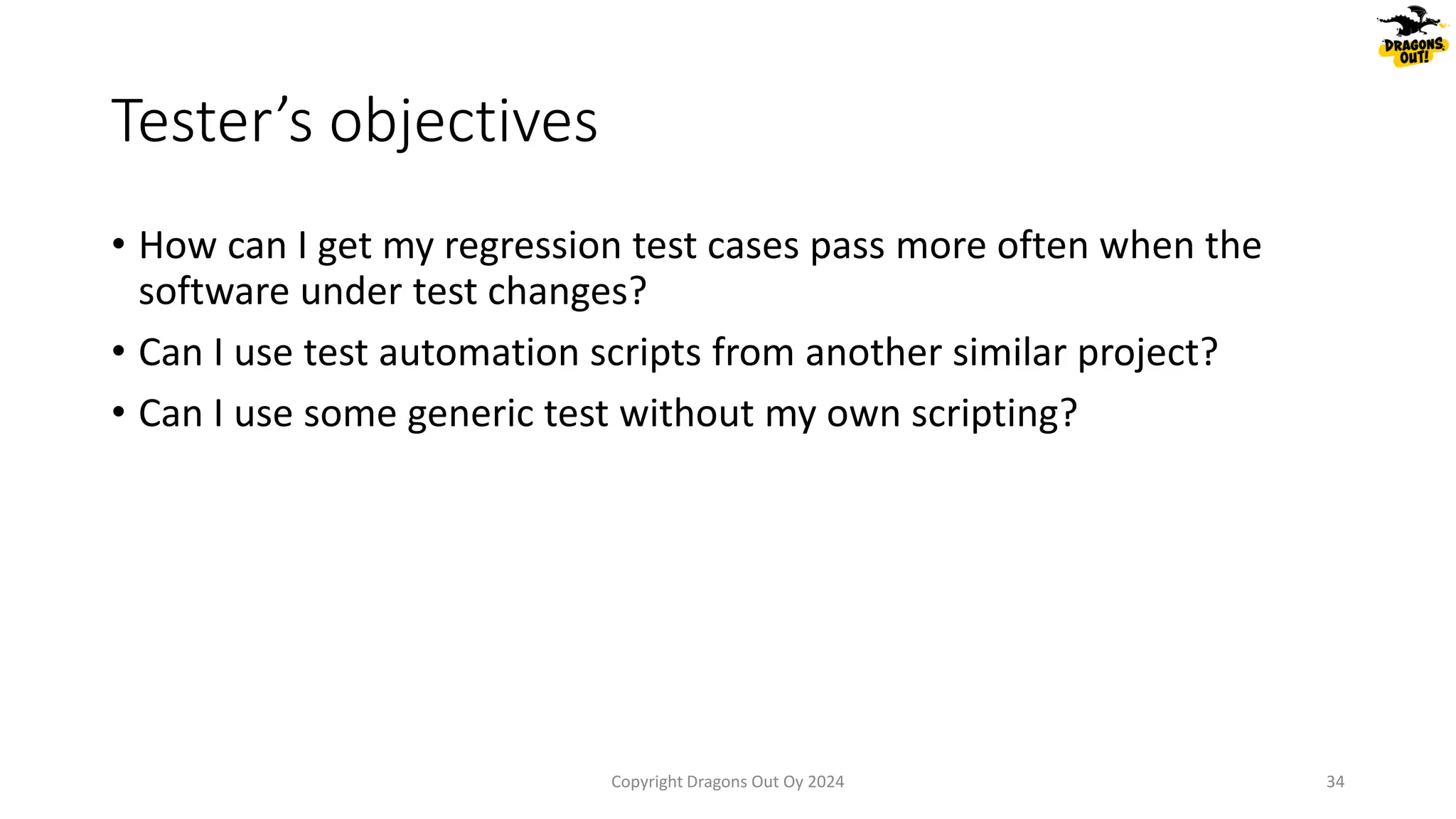 • How can I get my regression test cases pass more often when the
software under test changes?
• Can I use test automation scripts from another similar project?
• Can I use some generic test without my own scripting?
Tester’s objectives
Copyright Dragons Out Oy 2024 34
 