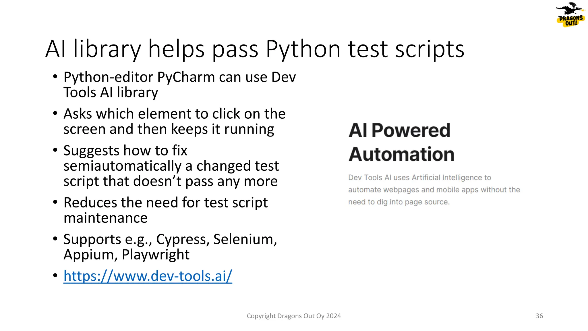• Python-editor PyCharm can use Dev
Tools AI library
• Asks which element to click on the
screen and then keeps it running
• Suggests how to fix
semiautomatically a changed test
script that doesn’t pass any more
• Reduces the need for test script
maintenance
• Supports e.g., Cypress, Selenium,
Appium, Playwright
• https://www.dev-tools.ai/
AI library helps pass Python test scripts
Copyright Dragons Out Oy 2024 36
 
