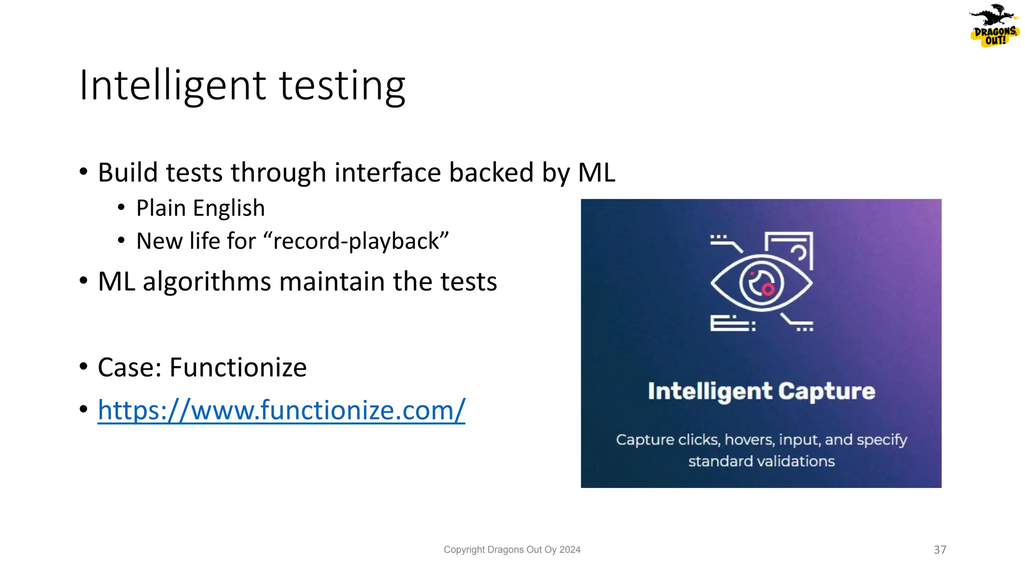 • Build tests through interface backed by ML
• Plain English
• New life for “record-playback”
• ML algorithms maintain the tests
• Case: Functionize
• https://www.functionize.com/
Intelligent testing
Copyright Dragons Out Oy 2024 37
 