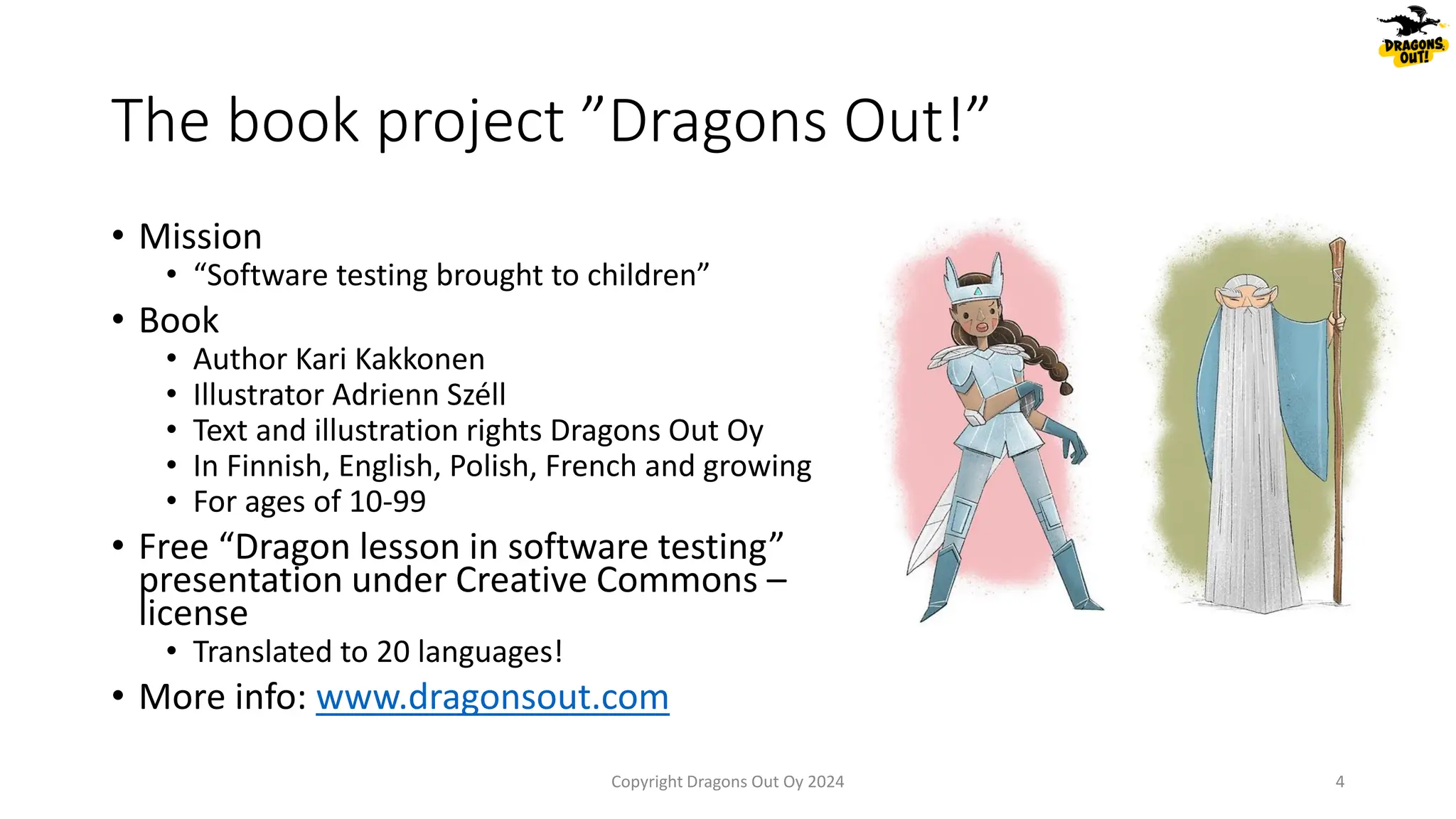 The book project ”Dragons Out!”
• Mission
• “Software testing brought to children”
• Book
• Author Kari Kakkonen
• Illustrator Adrienn Széll
• Text and illustration rights Dragons Out Oy
• In Finnish, English, Polish, French and growing
• For ages of 10-99
• Free “Dragon lesson in software testing”
presentation under Creative Commons –
license
• Translated to 20 languages!
• More info: www.dragonsout.com
4
Copyright Dragons Out Oy 2024
 
