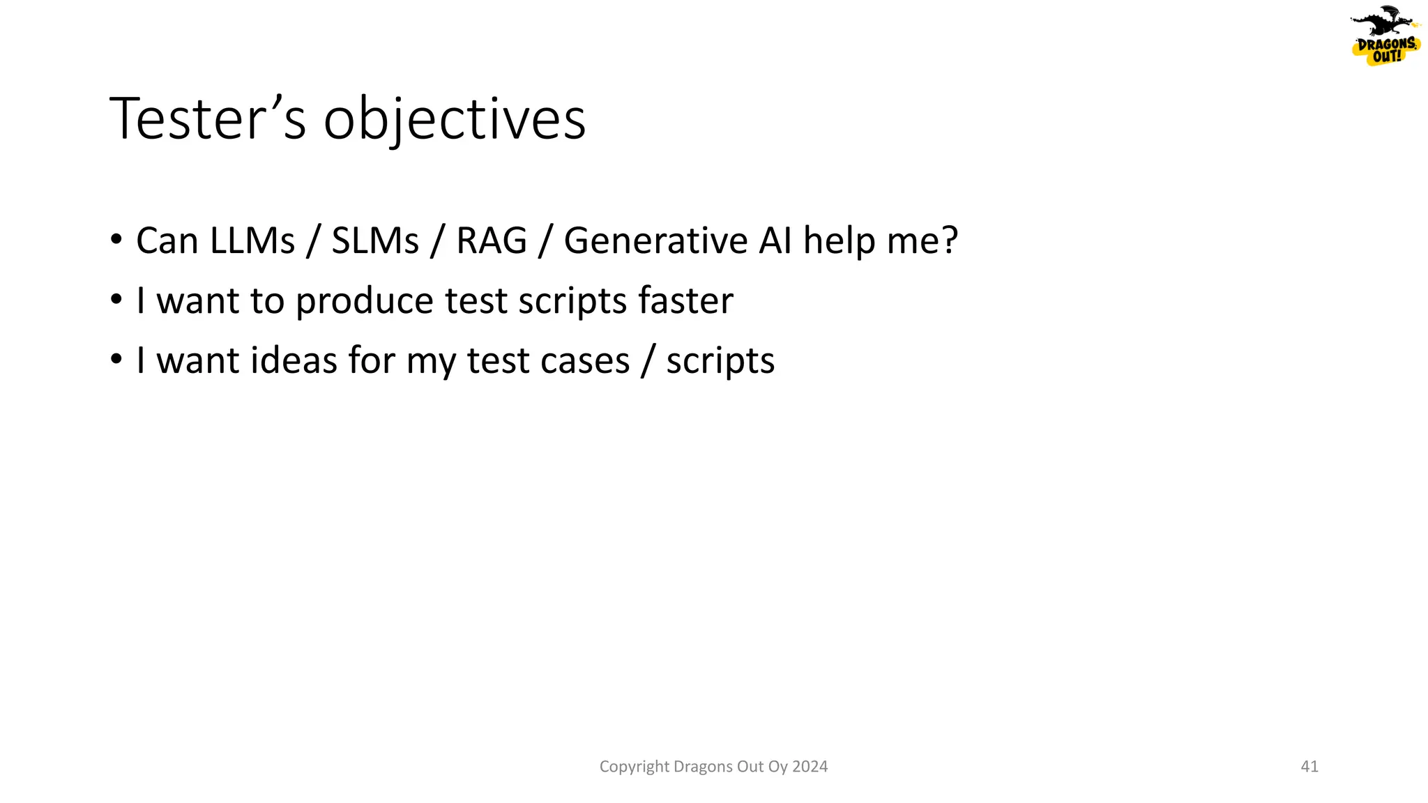 • Can LLMs / SLMs / RAG / Generative AI help me?
• I want to produce test scripts faster
• I want ideas for my test cases / scripts
Tester’s objectives
Copyright Dragons Out Oy 2024 41
 