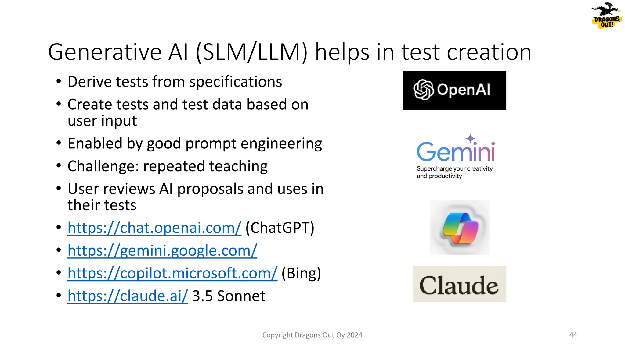 • Derive tests from specifications
• Create tests and test data based on
user input
• Enabled by good prompt engineering
• Challenge: repeated teaching
• User reviews AI proposals and uses in
their tests
• https://chat.openai.com/ (ChatGPT)
• https://gemini.google.com/
• https://copilot.microsoft.com/ (Bing)
• https://claude.ai/ 3.5 Sonnet
Generative AI (SLM/LLM) helps in test creation
Copyright Dragons Out Oy 2024 44
 