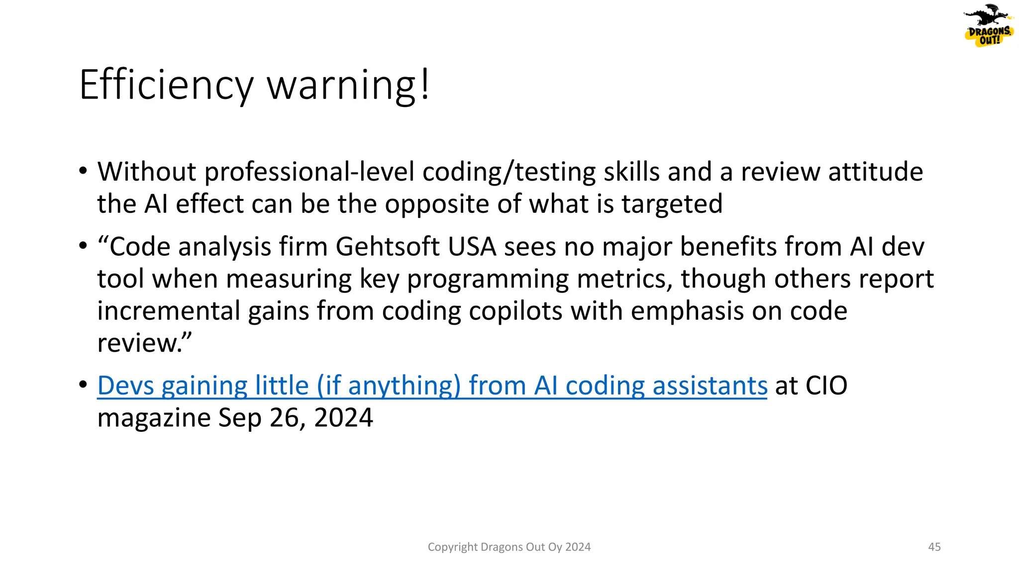 Efficiency warning!
• Without professional-level coding/testing skills and a review attitude
the AI effect can be the opposite of what is targeted
• “Code analysis firm Gehtsoft USA sees no major benefits from AI dev
tool when measuring key programming metrics, though others report
incremental gains from coding copilots with emphasis on code
review.”
• Devs gaining little (if anything) from AI coding assistants at CIO
magazine Sep 26, 2024
Copyright Dragons Out Oy 2024 45
 