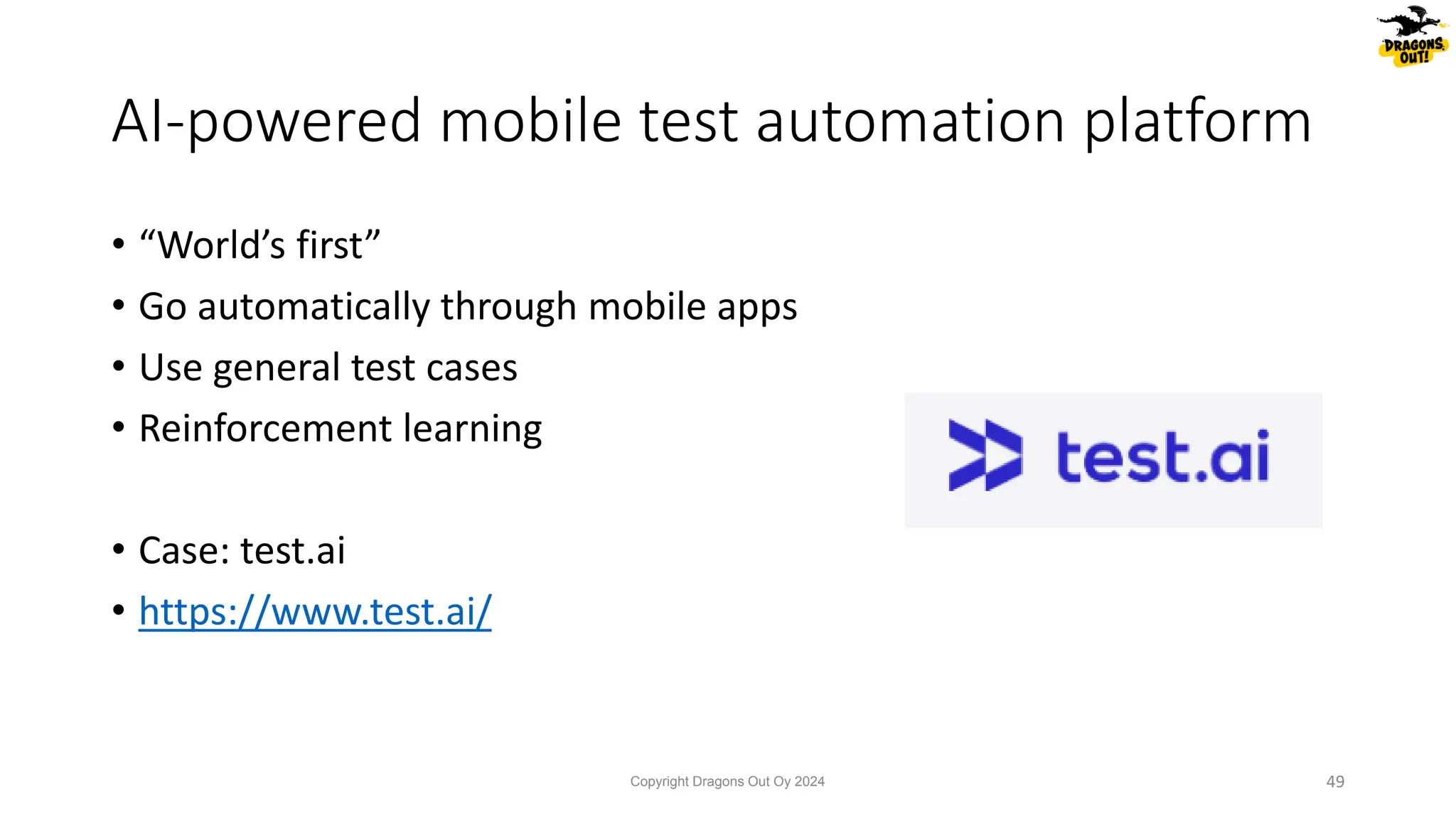 • “World’s first”
• Go automatically through mobile apps
• Use general test cases
• Reinforcement learning
• Case: test.ai
• https://www.test.ai/
AI-powered mobile test automation platform
Copyright Dragons Out Oy 2024 49
 