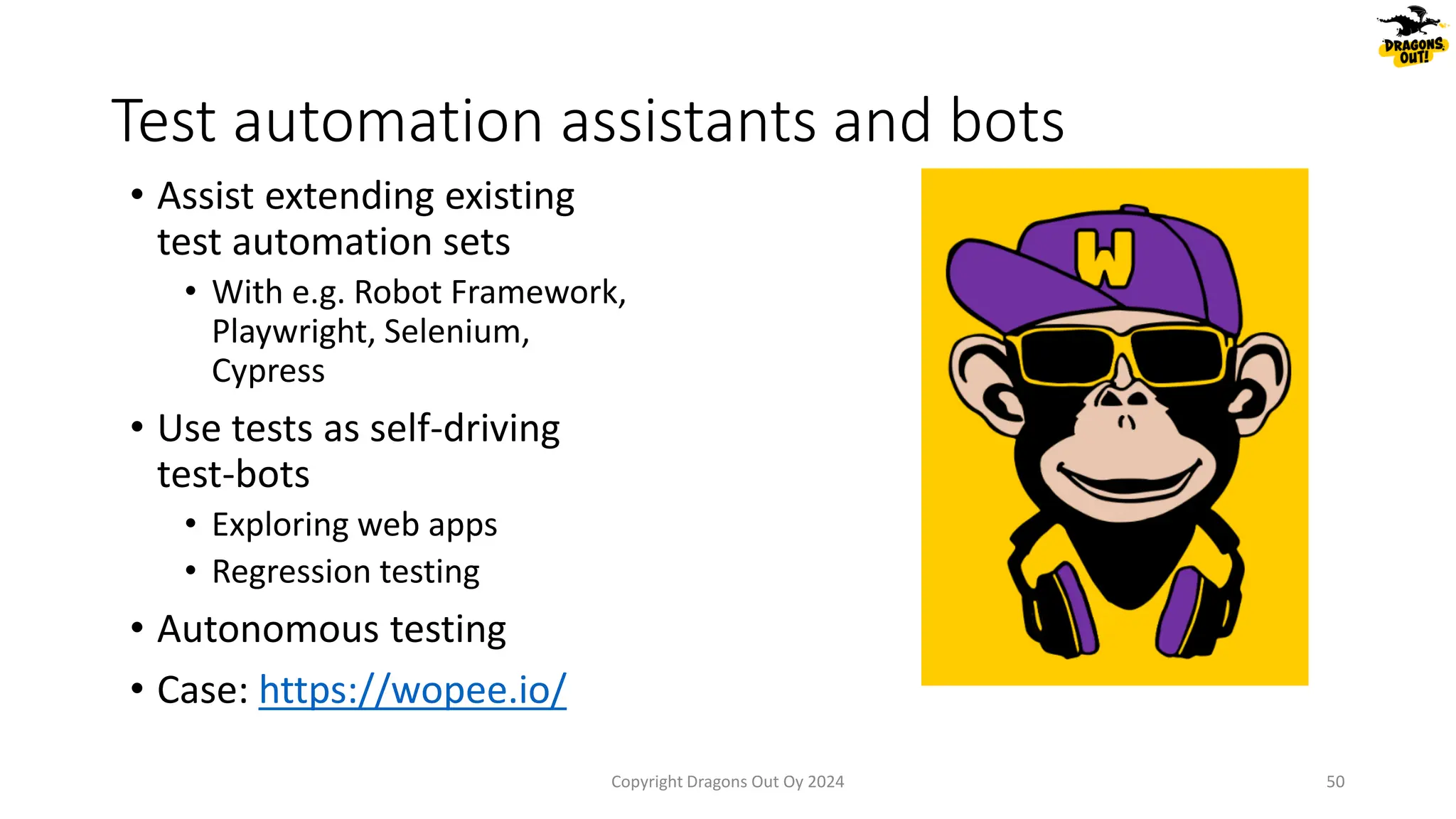 • Assist extending existing
test automation sets
• With e.g. Robot Framework,
Playwright, Selenium,
Cypress
• Use tests as self-driving
test-bots
• Exploring web apps
• Regression testing
• Autonomous testing
• Case: https://wopee.io/
Test automation assistants and bots
Copyright Dragons Out Oy 2024 50
 