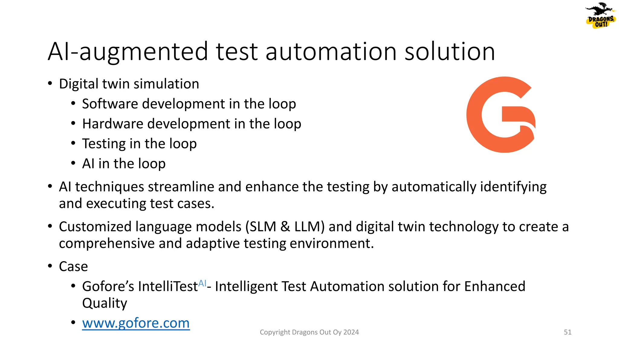 AI-augmented test automation solution
• Digital twin simulation
• Software development in the loop
• Hardware development in the loop
• Testing in the loop
• AI in the loop
• AI techniques streamline and enhance the testing by automatically identifying
and executing test cases.
• Customized language models (SLM & LLM) and digital twin technology to create a
comprehensive and adaptive testing environment.
• Case
• Gofore’s IntelliTestAI- Intelligent Test Automation solution for Enhanced
Quality
• www.gofore.com Copyright Dragons Out Oy 2024 51
 
