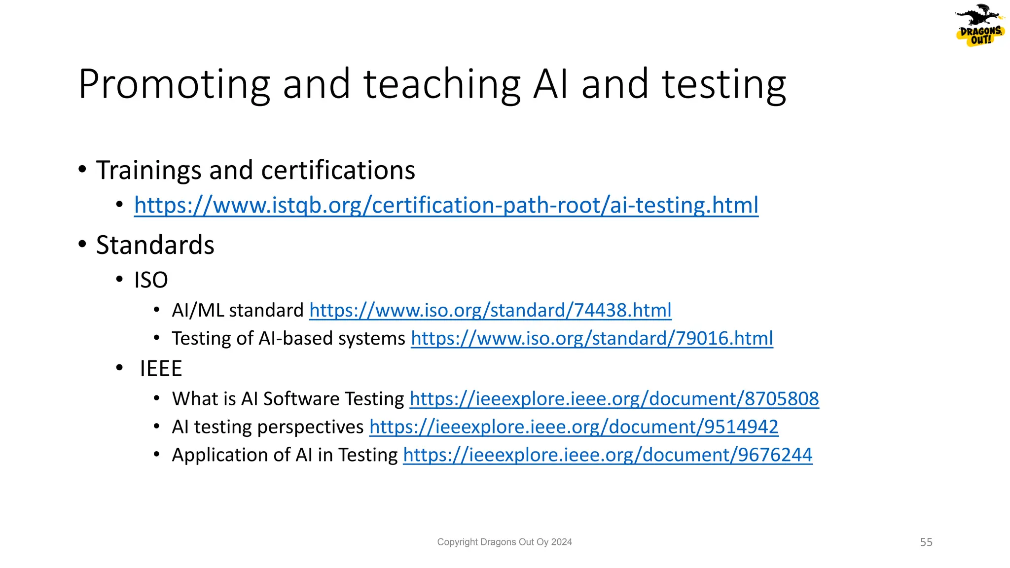 • Trainings and certifications
• https://www.istqb.org/certification-path-root/ai-testing.html
• Standards
• ISO
• AI/ML standard https://www.iso.org/standard/74438.html
• Testing of AI-based systems https://www.iso.org/standard/79016.html
• IEEE
• What is AI Software Testing https://ieeexplore.ieee.org/document/8705808
• AI testing perspectives https://ieeexplore.ieee.org/document/9514942
• Application of AI in Testing https://ieeexplore.ieee.org/document/9676244
Promoting and teaching AI and testing
Copyright Dragons Out Oy 2024 55
 