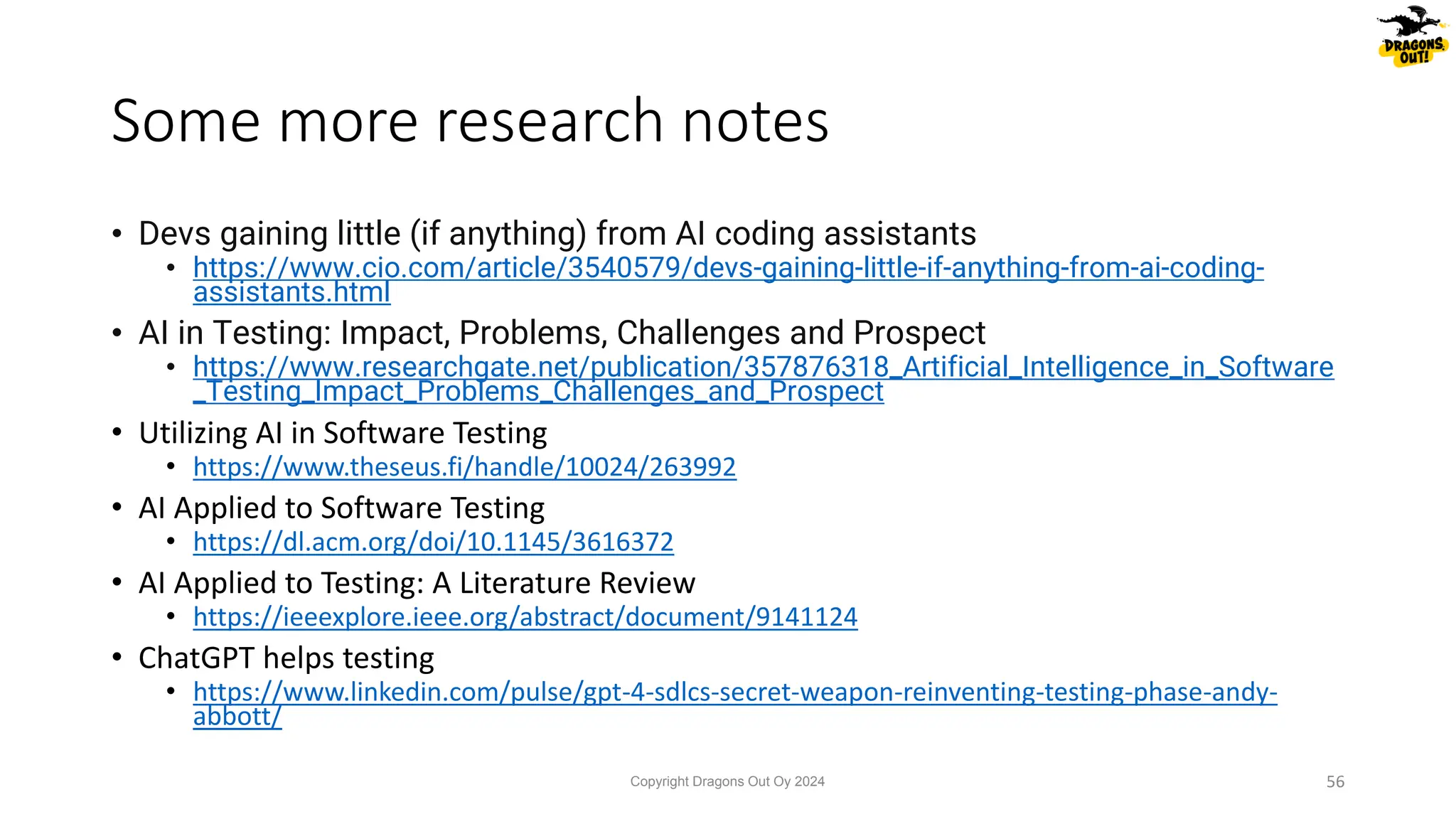 • Devs gaining little (if anything) from AI coding assistants
• https://www.cio.com/article/3540579/devs-gaining-little-if-anything-from-ai-coding-
assistants.html
• AI in Testing: Impact, Problems, Challenges and Prospect
• https://www.researchgate.net/publication/357876318_Artificial_Intelligence_in_Software
_Testing_Impact_Problems_Challenges_and_Prospect
• Utilizing AI in Software Testing
• https://www.theseus.fi/handle/10024/263992
• AI Applied to Software Testing
• https://dl.acm.org/doi/10.1145/3616372
• AI Applied to Testing: A Literature Review
• https://ieeexplore.ieee.org/abstract/document/9141124
• ChatGPT helps testing
• https://www.linkedin.com/pulse/gpt-4-sdlcs-secret-weapon-reinventing-testing-phase-andy-
abbott/
Some more research notes
Copyright Dragons Out Oy 2024 56
 
