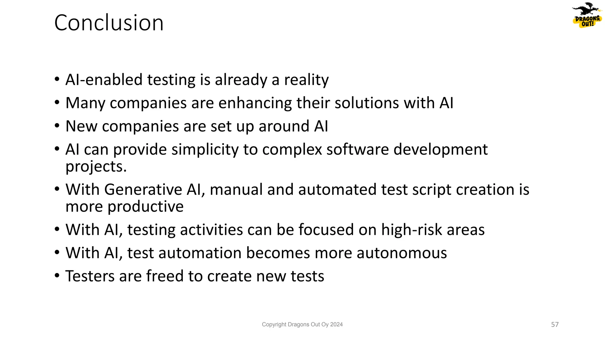 • AI-enabled testing is already a reality
• Many companies are enhancing their solutions with AI
• New companies are set up around AI
• AI can provide simplicity to complex software development
projects.
• With Generative AI, manual and automated test script creation is
more productive
• With AI, testing activities can be focused on high-risk areas
• With AI, test automation becomes more autonomous
• Testers are freed to create new tests
Conclusion
Copyright Dragons Out Oy 2024 57
 