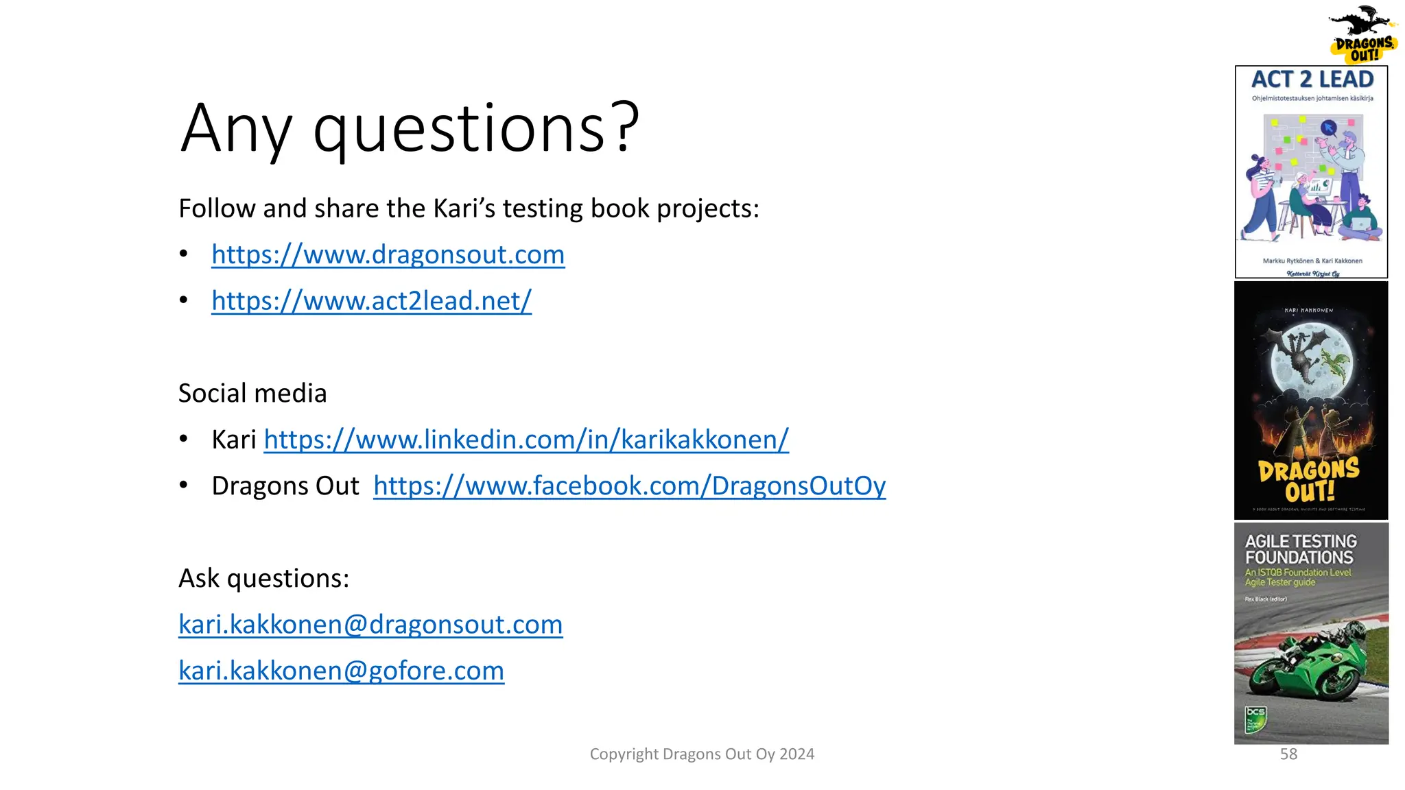 Any questions?
Follow and share the Kari’s testing book projects:
• https://www.dragonsout.com
• https://www.act2lead.net/
Social media
• Kari https://www.linkedin.com/in/karikakkonen/
• Dragons Out https://www.facebook.com/DragonsOutOy
Ask questions:
kari.kakkonen@dragonsout.com
kari.kakkonen@gofore.com
58
Copyright Dragons Out Oy 2024
 