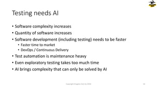 Testing needs AI
• Software complexity increases
• Quantity of software increases
• Software development (including testing) needs to be faster
• Faster time to market
• DevOps / Continuous Delivery
• Test automation is maintenance heavy
• Even exploratory testing takes too much time
• AI brings complexity that can only be solved by AI
Copyright Dragons Out Oy 2024 10
 