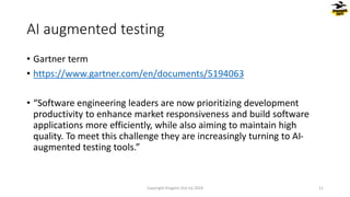 AI augmented testing
• Gartner term
• https://www.gartner.com/en/documents/5194063
• “Software engineering leaders are now prioritizing development
productivity to enhance market responsiveness and build software
applications more efficiently, while also aiming to maintain high
quality. To meet this challenge they are increasingly turning to AI-
augmented testing tools.”
Copyright Dragons Out Oy 2024 11
 