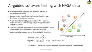 1
2
𝑤 2
+ 𝐶 ෍
𝑖=1
𝑁
ξ𝑖
1-𝑦𝑖 𝑤, 𝑓(𝑥𝑖) + 𝑏 ≤ ξ𝑖
Minimize
Subject to with all values of i.
Quality metric 1
Quality
metric
2
• Machine learning approach was tested for NASA’s CM1
software repository[1].
• Support vector type of machine learning algorithm was
developed for this demonstration.
• This task can be solved by supervised machine learning
methods because both input (quality metrics) and output
(defects) is known.
• Goal is to find such hyperplane in multidimensional data space
that separate defected modules from non-defected.
• Mathematically, problem can be described with algorithm:
AI-guided software testing with NASA data
Copyright Dragons Out Oy 2024 17
 