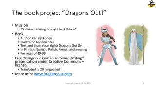The book project ”Dragons Out!”
• Mission
• “Software testing brought to children”
• Book
• Author Kari Kakkonen
• Illustrator Adrienn Széll
• Text and illustration rights Dragons Out Oy
• In Finnish, English, Polish, French and growing
• For ages of 10-99
• Free “Dragon lesson in software testing”
presentation under Creative Commons –
license
• Translated to 20 languages!
• More info: www.dragonsout.com
4
Copyright Dragons Out Oy 2024
 