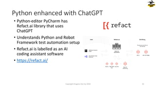 • Python-editor PyCharm has
Refact.ai library that uses
ChatGPT
• Understands Python and Robot
Framework test automation setup
• Refact.ai is labelled as an AI
coding assistant software
• https://refact.ai/
Python enhanced with ChatGPT
Copyright Dragons Out Oy 2024 42
 