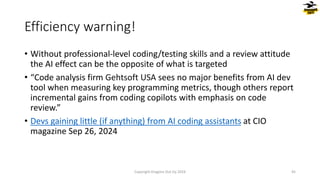 Efficiency warning!
• Without professional-level coding/testing skills and a review attitude
the AI effect can be the opposite of what is targeted
• “Code analysis firm Gehtsoft USA sees no major benefits from AI dev
tool when measuring key programming metrics, though others report
incremental gains from coding copilots with emphasis on code
review.”
• Devs gaining little (if anything) from AI coding assistants at CIO
magazine Sep 26, 2024
Copyright Dragons Out Oy 2024 45
 
