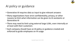 AI policy or guidance
• Generative AI requires data as input to give relevant answers
• Many organizations have strict confidentiality, privacy, or other
reasons to limit what information can be given to AI assistants or
Generative AI
• There may need to limit using external large LLMs, even internally or
at least with their customers
• Each company should have an AI policy or guidance created and
enforced to guide employees on AI usage
Copyright Dragons Out Oy 2024 46
 