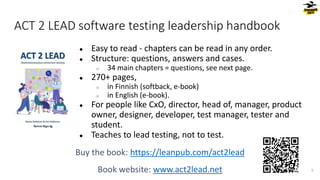 ACT 2 LEAD software testing leadership handbook
● Easy to read - chapters can be read in any order.
● Structure: questions, answers and cases.
○ 34 main chapters = questions, see next page.
● 270+ pages,
○ in Finnish (softback, e-book)
○ in English (e-book).
● For people like CxO, director, head of, manager, product
owner, designer, developer, test manager, tester and
student.
● Teaches to lead testing, not to test.
Buy the book: https://leanpub.com/act2lead
Book website: www.act2lead.net 5
 