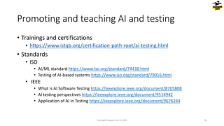 • Trainings and certifications
• https://www.istqb.org/certification-path-root/ai-testing.html
• Standards
• ISO
• AI/ML standard https://www.iso.org/standard/74438.html
• Testing of AI-based systems https://www.iso.org/standard/79016.html
• IEEE
• What is AI Software Testing https://ieeexplore.ieee.org/document/8705808
• AI testing perspectives https://ieeexplore.ieee.org/document/9514942
• Application of AI in Testing https://ieeexplore.ieee.org/document/9676244
Promoting and teaching AI and testing
Copyright Dragons Out Oy 2024 55
 