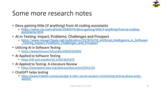 • Devs gaining little (if anything) from AI coding assistants
• https://www.cio.com/article/3540579/devs-gaining-little-if-anything-from-ai-coding-
assistants.html
• AI in Testing: Impact, Problems, Challenges and Prospect
• https://www.researchgate.net/publication/357876318_Artificial_Intelligence_in_Software
_Testing_Impact_Problems_Challenges_and_Prospect
• Utilizing AI in Software Testing
• https://www.theseus.fi/handle/10024/263992
• AI Applied to Software Testing
• https://dl.acm.org/doi/10.1145/3616372
• AI Applied to Testing: A Literature Review
• https://ieeexplore.ieee.org/abstract/document/9141124
• ChatGPT helps testing
• https://www.linkedin.com/pulse/gpt-4-sdlcs-secret-weapon-reinventing-testing-phase-andy-
abbott/
Some more research notes
Copyright Dragons Out Oy 2024 56
 