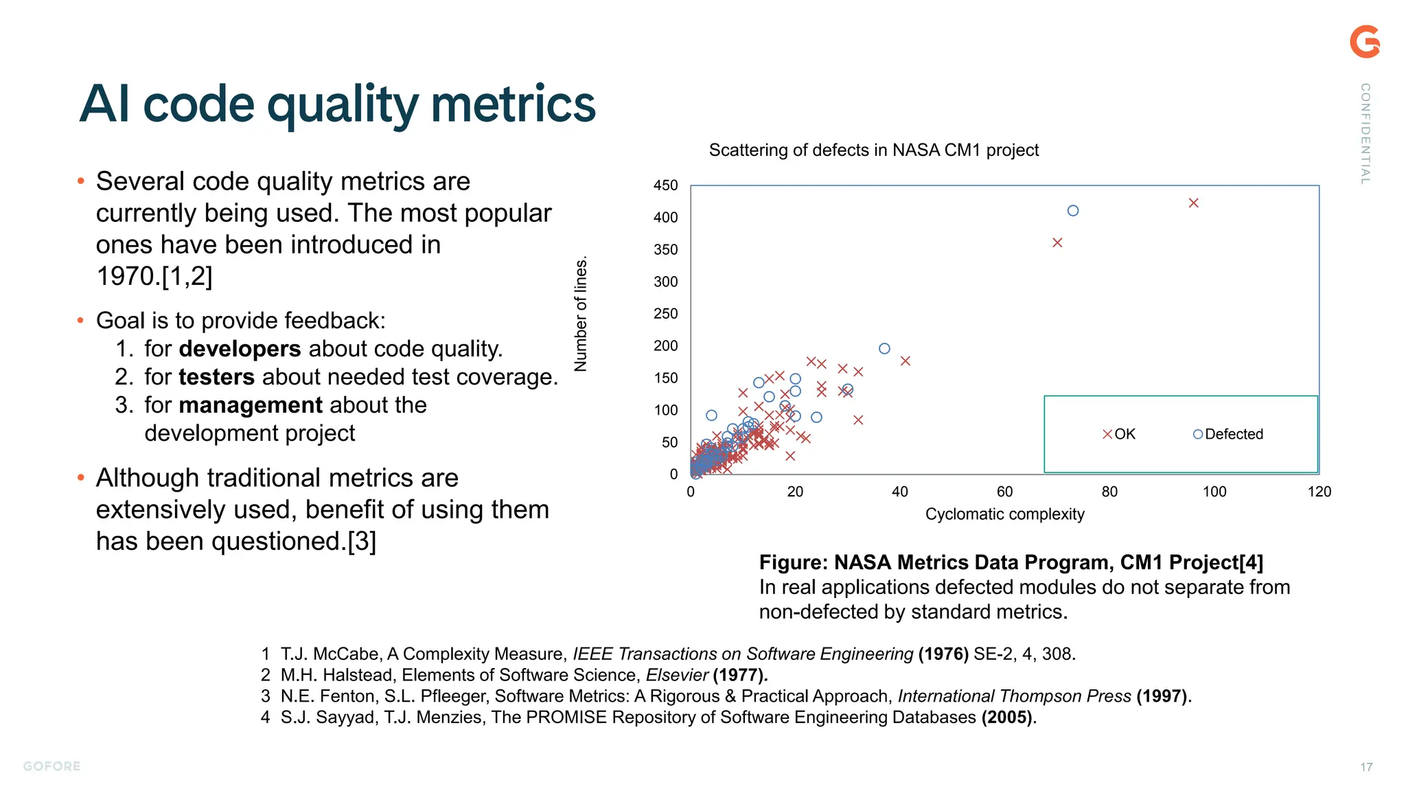 • Several code quality metrics are
currently being used. The most popular
ones have been introduced in
1970.[1,2]
• Goal is to provide feedback:
1. for developers about code quality.
2. for testers about needed test coverage.
3. for management about the
development project
• Although traditional metrics are
extensively used, benefit of using them
has been questioned.[3]
1 T.J. McCabe, A Complexity Measure, IEEE Transactions on Software Engineering (1976) SE-2, 4, 308.
2 M.H. Halstead, Elements of Software Science, Elsevier (1977).
3 N.E. Fenton, S.L. Pfleeger, Software Metrics: A Rigorous & Practical Approach, International Thompson Press (1997).
4 S.J. Sayyad, T.J. Menzies, The PROMISE Repository of Software Engineering Databases (2005).
0
50
100
150
200
250
300
350
400
450
0 20 40 60 80 100 120
Number
of
lines.
Cyclomatic complexity
Scattering of defects in NASA CM1 project
OK Defected
Figure: NASA Metrics Data Program, CM1 Project[4]
In real applications defected modules do not separate from
non-defected by standard metrics.
C
O
N
F
I
D
E
N
T
I
A
L
17
 