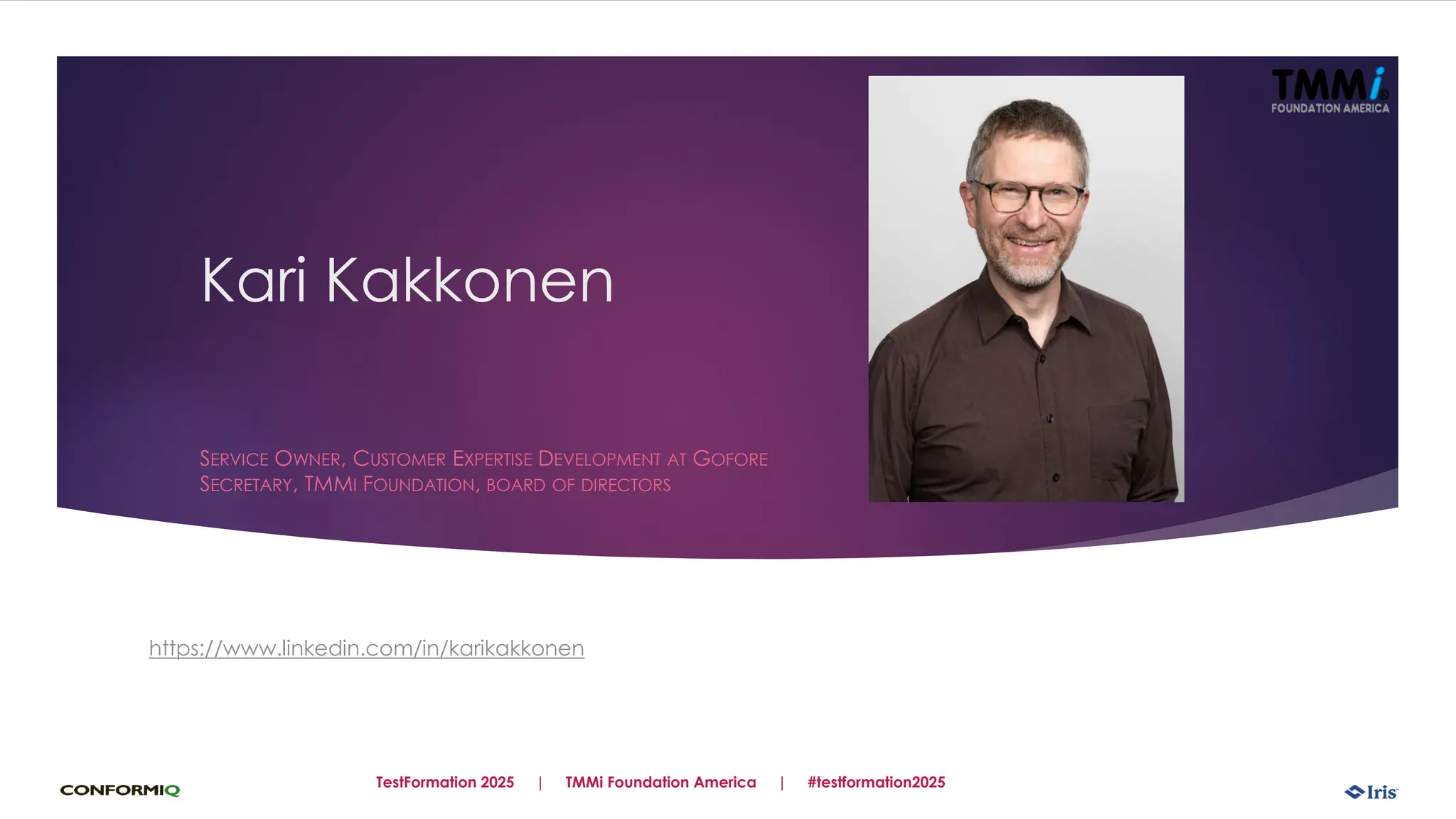 Kari Kakkonen
SERVICE OWNER, CUSTOMER EXPERTISE DEVELOPMENT AT GOFORE
SECRETARY, TMMI FOUNDATION, BOARD OF DIRECTORS
https://www.linkedin.com/in/karikakkonen
TestFormation 2025 | TMMi Foundation America | #testformation2025
 
