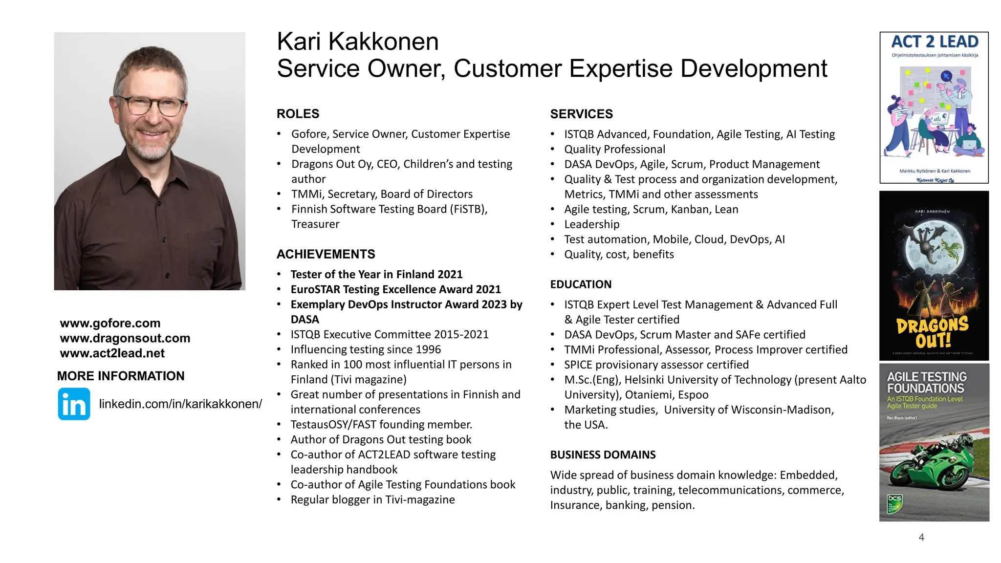 ROLES
• Gofore, Service Owner, Customer Expertise
Development
• Dragons Out Oy, CEO, Children’s and testing
author
• TMMi, Secretary, Board of Directors
• Finnish Software Testing Board (FiSTB),
Treasurer
ACHIEVEMENTS
• Tester of the Year in Finland 2021
• EuroSTAR Testing Excellence Award 2021
• Exemplary DevOps Instructor Award 2023 by
DASA
• ISTQB Executive Committee 2015-2021
• Influencing testing since 1996
• Ranked in 100 most influential IT persons in
Finland (Tivi magazine)
• Great number of presentations in Finnish and
international conferences
• TestausOSY/FAST founding member.
• Author of Dragons Out testing book
• Co-author of ACT2LEAD software testing
leadership handbook
• Co-author of Agile Testing Foundations book
• Regular blogger in Tivi-magazine
Kari Kakkonen
Service Owner, Customer Expertise Development
SERVICES
• ISTQB Advanced, Foundation, Agile Testing, AI Testing
• Quality Professional
• DASA DevOps, Agile, Scrum, Product Management
• Quality & Test process and organization development,
Metrics, TMMi and other assessments
• Agile testing, Scrum, Kanban, Lean
• Leadership
• Test automation, Mobile, Cloud, DevOps, AI
• Quality, cost, benefits
EDUCATION
• ISTQB Expert Level Test Management & Advanced Full
& Agile Tester certified
• DASA DevOps, Scrum Master and SAFe certified
• TMMi Professional, Assessor, Process Improver certified
• SPICE provisionary assessor certified
• M.Sc.(Eng), Helsinki University of Technology (present Aalto
University), Otaniemi, Espoo
• Marketing studies, University of Wisconsin-Madison,
the USA.
BUSINESS DOMAINS
Wide spread of business domain knowledge: Embedded,
industry, public, training, telecommunications, commerce,
Insurance, banking, pension.
4
www.gofore.com
www.dragonsout.com
www.act2lead.net
MORE INFORMATION
linkedin.com/in/karikakkonen/
 