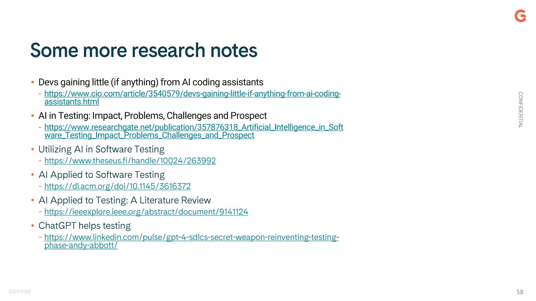 • Devs gaining little (if anything) from AI coding assistants
- https://www.cio.com/article/3540579/devs-gaining-little-if-anything-from-ai-coding-
assistants.html
• AI in Testing: Impact, Problems, Challenges and Prospect
- https://www.researchgate.net/publication/357876318_Artificial_Intelligence_in_Soft
ware_Testing_Impact_Problems_Challenges_and_Prospect
•
•
•
•
CONFIDENTIAL
58
 