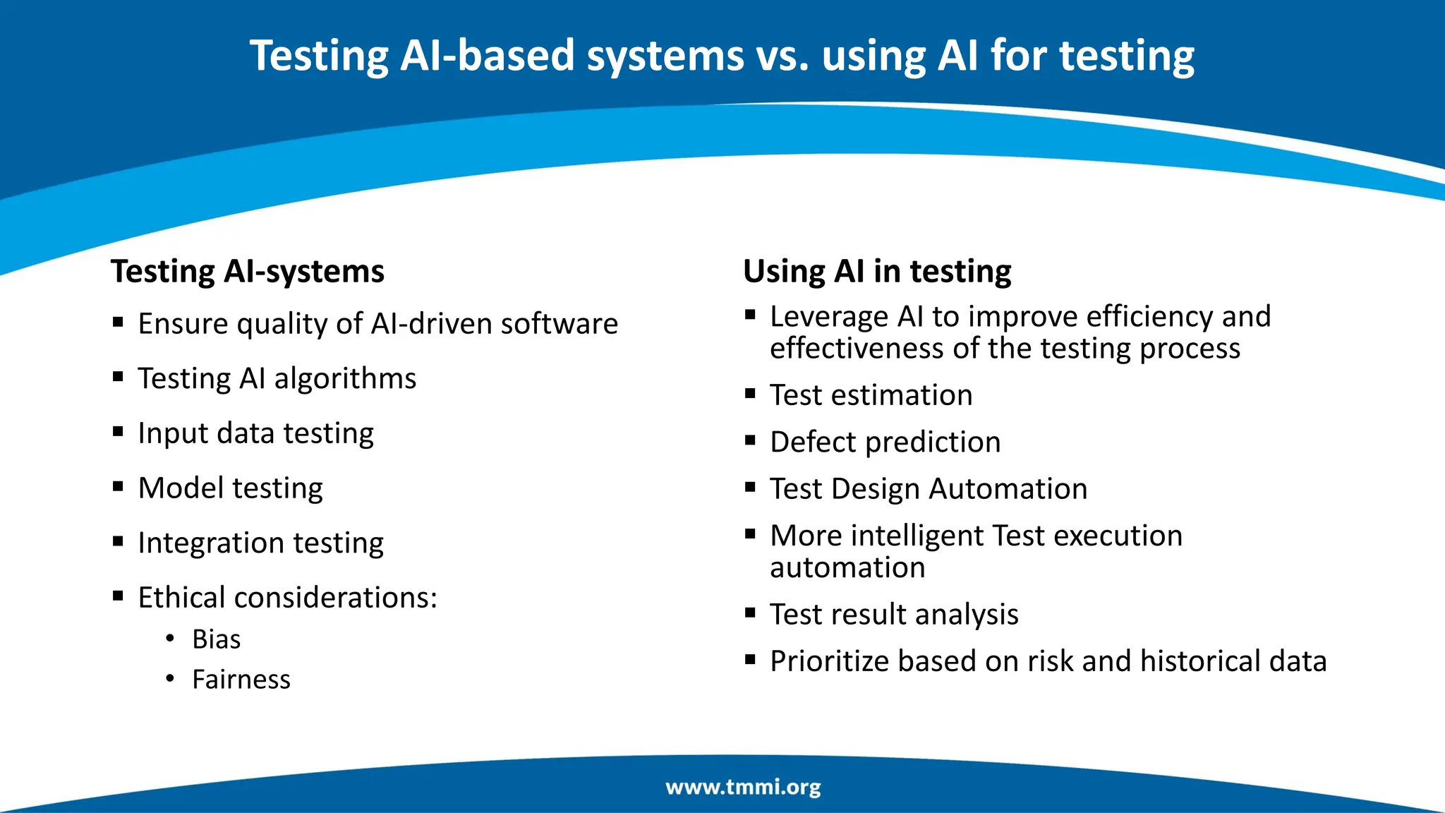 Testing AI-systems
▪ Ensure quality of AI-driven software
▪ Testing AI algorithms
▪ Input data testing
▪ Model testing
▪ Integration testing
▪ Ethical considerations:
• Bias
• Fairness
Using AI in testing
▪ Leverage AI to improve efficiency and
effectiveness of the testing process
▪ Test estimation
▪ Defect prediction
▪ Test Design Automation
▪ More intelligent Test execution
automation
▪ Test result analysis
▪ Prioritize based on risk and historical data
Testing AI-based systems vs. using AI for testing
 