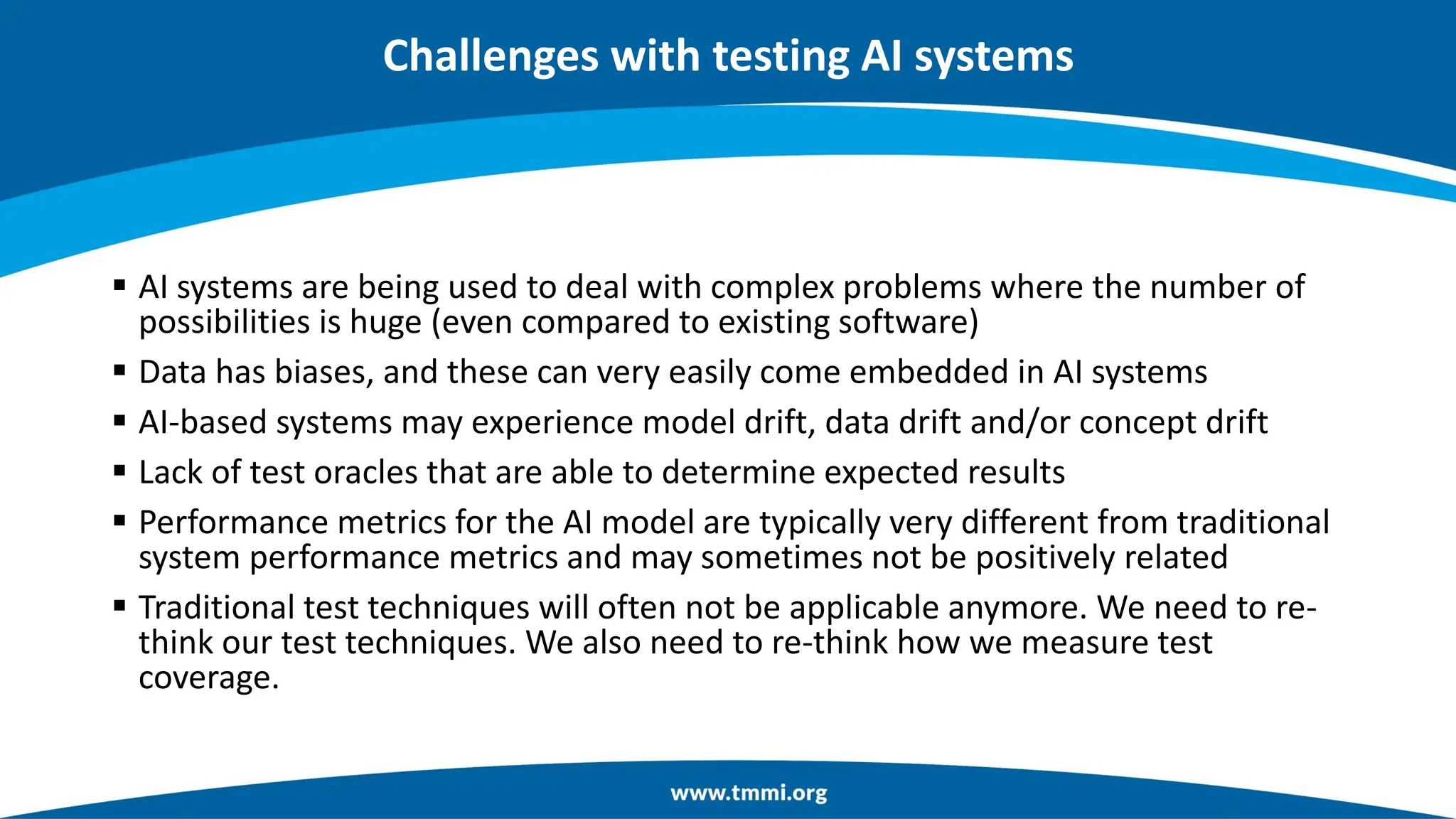 Challenges with testing AI systems
▪ AI systems are being used to deal with complex problems where the number of
possibilities is huge (even compared to existing software)
▪ Data has biases, and these can very easily come embedded in AI systems
▪ AI-based systems may experience model drift, data drift and/or concept drift
▪ Lack of test oracles that are able to determine expected results
▪ Performance metrics for the AI model are typically very different from traditional
system performance metrics and may sometimes not be positively related
▪ Traditional test techniques will often not be applicable anymore. We need to re-
think our test techniques. We also need to re-think how we measure test
coverage.
 