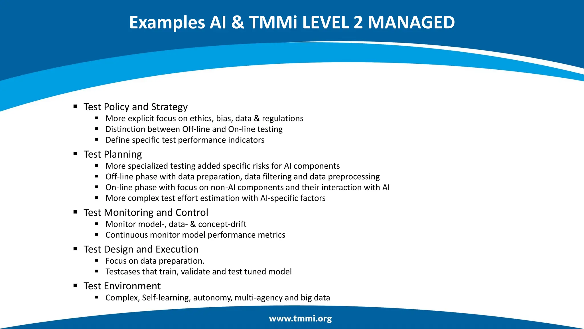 Examples AI & TMMi LEVEL 2 MANAGED
▪ Test Policy and Strategy
▪ More explicit focus on ethics, bias, data & regulations
▪ Distinction between Off-line and On-line testing
▪ Define specific test performance indicators
▪ Test Planning
▪ More specialized testing added specific risks for AI components
▪ Off-line phase with data preparation, data filtering and data preprocessing
▪ On-line phase with focus on non-AI components and their interaction with AI
▪ More complex test effort estimation with AI-specific factors
▪ Test Monitoring and Control
▪ Monitor model-, data- & concept-drift
▪ Continuous monitor model performance metrics
▪ Test Design and Execution
▪ Focus on data preparation.
▪ Testcases that train, validate and test tuned model
▪ Test Environment
▪ Complex, Self-learning, autonomy, multi-agency and big data
 