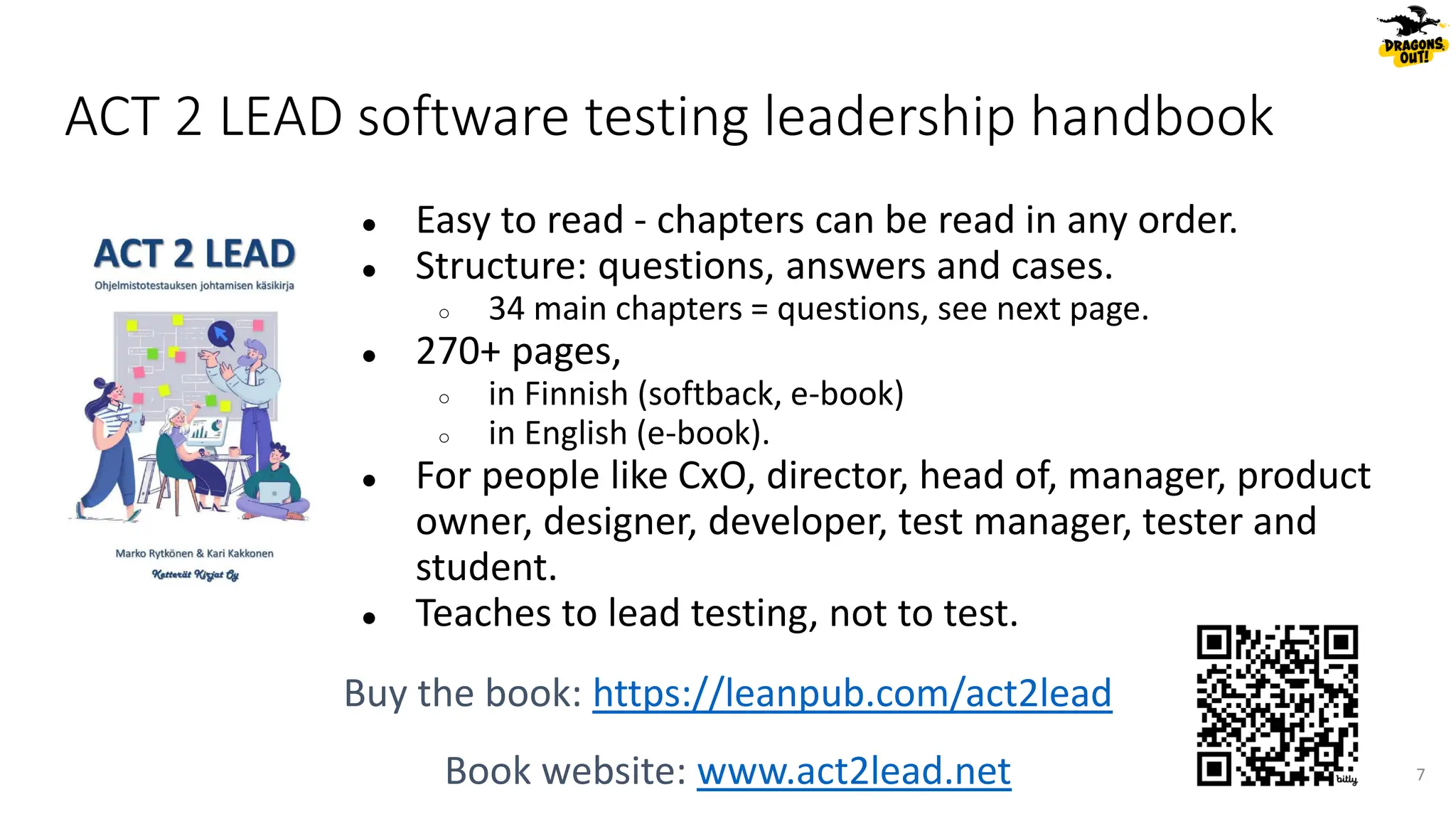 ACT 2 LEAD software testing leadership handbook
● Easy to read - chapters can be read in any order.
● Structure: questions, answers and cases.
○ 34 main chapters = questions, see next page.
● 270+ pages,
○ in Finnish (softback, e-book)
○ in English (e-book).
● For people like CxO, director, head of, manager, product
owner, designer, developer, test manager, tester and
student.
● Teaches to lead testing, not to test.
Buy the book: https://leanpub.com/act2lead
Book website: www.act2lead.net 7
 