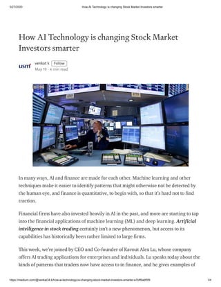 5/27/2020 How AI Technology is changing Stock Market Investors smarter
https://medium.com/@venkat34.k/how-ai-technology-is-changing-stock-market-investors-smarter-e7bff6a9f5f9 1/4
How AI Technology is changing Stock Market
Investors smarter
venkat k Follow
May 19 · 4 min read
In many ways, AI and finance are made for each other. Machine learning and other
techniques make it easier to identify patterns that might otherwise not be detected by
the human eye, and finance is quantitative, to begin with, so that it’s hard not to find
traction.
Financial firms have also invested heavily in AI in the past, and more are starting to tap
into the financial applications of machine learning (ML) and deep learning. Artificial
intelligence in stock trading certainly isn’t a new phenomenon, but access to its
capabilities has historically been rather limited to large firms.
This week, we’re joined by CEO and Co-founder of Kavout Alex Lu, whose company
offers AI trading applications for enterprises and individuals. Lu speaks today about the
kinds of patterns that traders now have access to in finance, and he gives examples of
 