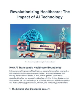 Revolutionizing Healthcare: The
Impact of AI Technology
AI is Transforming and Enhancing the Healthcare System
How AI Transcends Healthcare Boundaries
In the ever-evolving realm of healthcare, a powerful enigma has emerged, a
harbinger of transformation like never before - Artificial Intelligence (AI).
Delving into the arcane depths of data, AI has ignited a spark that is
revolutionizing how we approach medical care. In this riveting discourse, we
shall unravel the clandestine ways AI is crafting a utopian healthcare system -
one that is unerringly personalized, efficient, and profoundly patient-centric.
1. The Enigma of AI Diagnostic Sorcery:
 