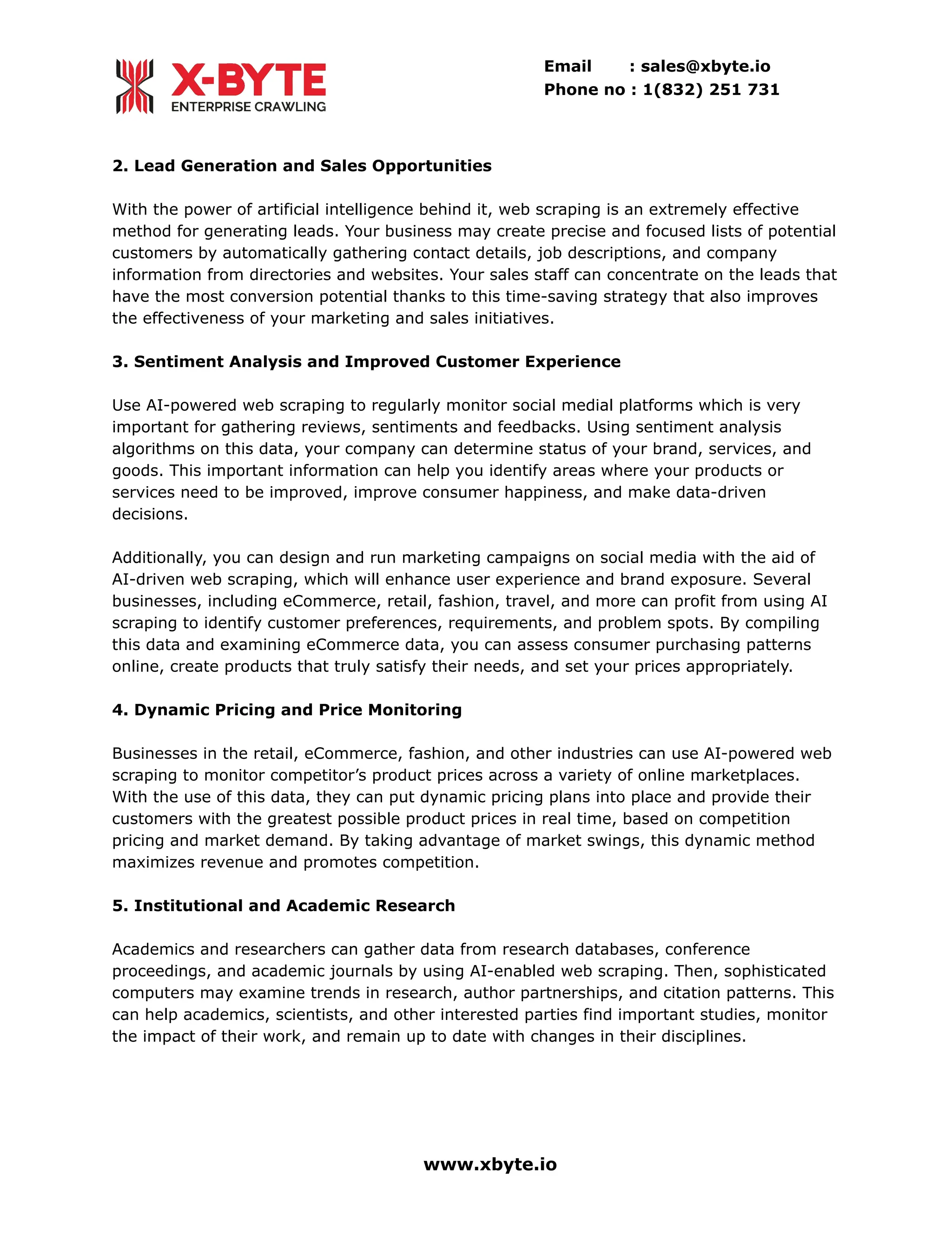 Email : sales@xbyte.io
Phone no : 1(832) 251 731
2. Lead Generation and Sales Opportunities
With the power of artificial intelligence behind it, web scraping is an extremely effective
method for generating leads. Your business may create precise and focused lists of potential
customers by automatically gathering contact details, job descriptions, and company
information from directories and websites. Your sales staff can concentrate on the leads that
have the most conversion potential thanks to this time-saving strategy that also improves
the effectiveness of your marketing and sales initiatives.
3. Sentiment Analysis and Improved Customer Experience
Use AI-powered web scraping to regularly monitor social medial platforms which is very
important for gathering reviews, sentiments and feedbacks. Using sentiment analysis
algorithms on this data, your company can determine status of your brand, services, and
goods. This important information can help you identify areas where your products or
services need to be improved, improve consumer happiness, and make data-driven
decisions.
Additionally, you can design and run marketing campaigns on social media with the aid of
AI-driven web scraping, which will enhance user experience and brand exposure. Several
businesses, including eCommerce, retail, fashion, travel, and more can profit from using AI
scraping to identify customer preferences, requirements, and problem spots. By compiling
this data and examining eCommerce data, you can assess consumer purchasing patterns
online, create products that truly satisfy their needs, and set your prices appropriately.
4. Dynamic Pricing and Price Monitoring
Businesses in the retail, eCommerce, fashion, and other industries can use AI-powered web
scraping to monitor competitor’s product prices across a variety of online marketplaces.
With the use of this data, they can put dynamic pricing plans into place and provide their
customers with the greatest possible product prices in real time, based on competition
pricing and market demand. By taking advantage of market swings, this dynamic method
maximizes revenue and promotes competition.
5. Institutional and Academic Research
Academics and researchers can gather data from research databases, conference
proceedings, and academic journals by using AI-enabled web scraping. Then, sophisticated
computers may examine trends in research, author partnerships, and citation patterns. This
can help academics, scientists, and other interested parties find important studies, monitor
the impact of their work, and remain up to date with changes in their disciplines.
www.xbyte.io
 