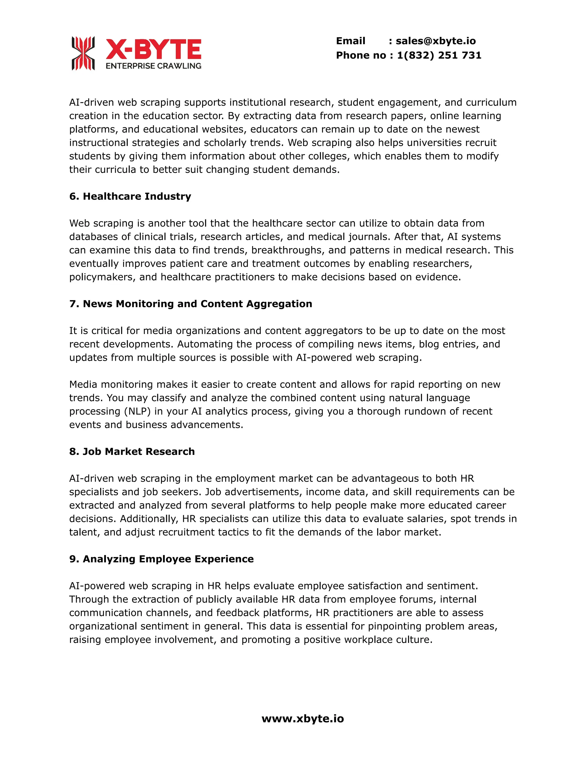 Email : sales@xbyte.io
Phone no : 1(832) 251 731
AI-driven web scraping supports institutional research, student engagement, and curriculum
creation in the education sector. By extracting data from research papers, online learning
platforms, and educational websites, educators can remain up to date on the newest
instructional strategies and scholarly trends. Web scraping also helps universities recruit
students by giving them information about other colleges, which enables them to modify
their curricula to better suit changing student demands.
6. Healthcare Industry
Web scraping is another tool that the healthcare sector can utilize to obtain data from
databases of clinical trials, research articles, and medical journals. After that, AI systems
can examine this data to find trends, breakthroughs, and patterns in medical research. This
eventually improves patient care and treatment outcomes by enabling researchers,
policymakers, and healthcare practitioners to make decisions based on evidence.
7. News Monitoring and Content Aggregation
It is critical for media organizations and content aggregators to be up to date on the most
recent developments. Automating the process of compiling news items, blog entries, and
updates from multiple sources is possible with AI-powered web scraping.
Media monitoring makes it easier to create content and allows for rapid reporting on new
trends. You may classify and analyze the combined content using natural language
processing (NLP) in your AI analytics process, giving you a thorough rundown of recent
events and business advancements.
8. Job Market Research
AI-driven web scraping in the employment market can be advantageous to both HR
specialists and job seekers. Job advertisements, income data, and skill requirements can be
extracted and analyzed from several platforms to help people make more educated career
decisions. Additionally, HR specialists can utilize this data to evaluate salaries, spot trends in
talent, and adjust recruitment tactics to fit the demands of the labor market.
9. Analyzing Employee Experience
AI-powered web scraping in HR helps evaluate employee satisfaction and sentiment.
Through the extraction of publicly available HR data from employee forums, internal
communication channels, and feedback platforms, HR practitioners are able to assess
organizational sentiment in general. This data is essential for pinpointing problem areas,
raising employee involvement, and promoting a positive workplace culture.
www.xbyte.io
 