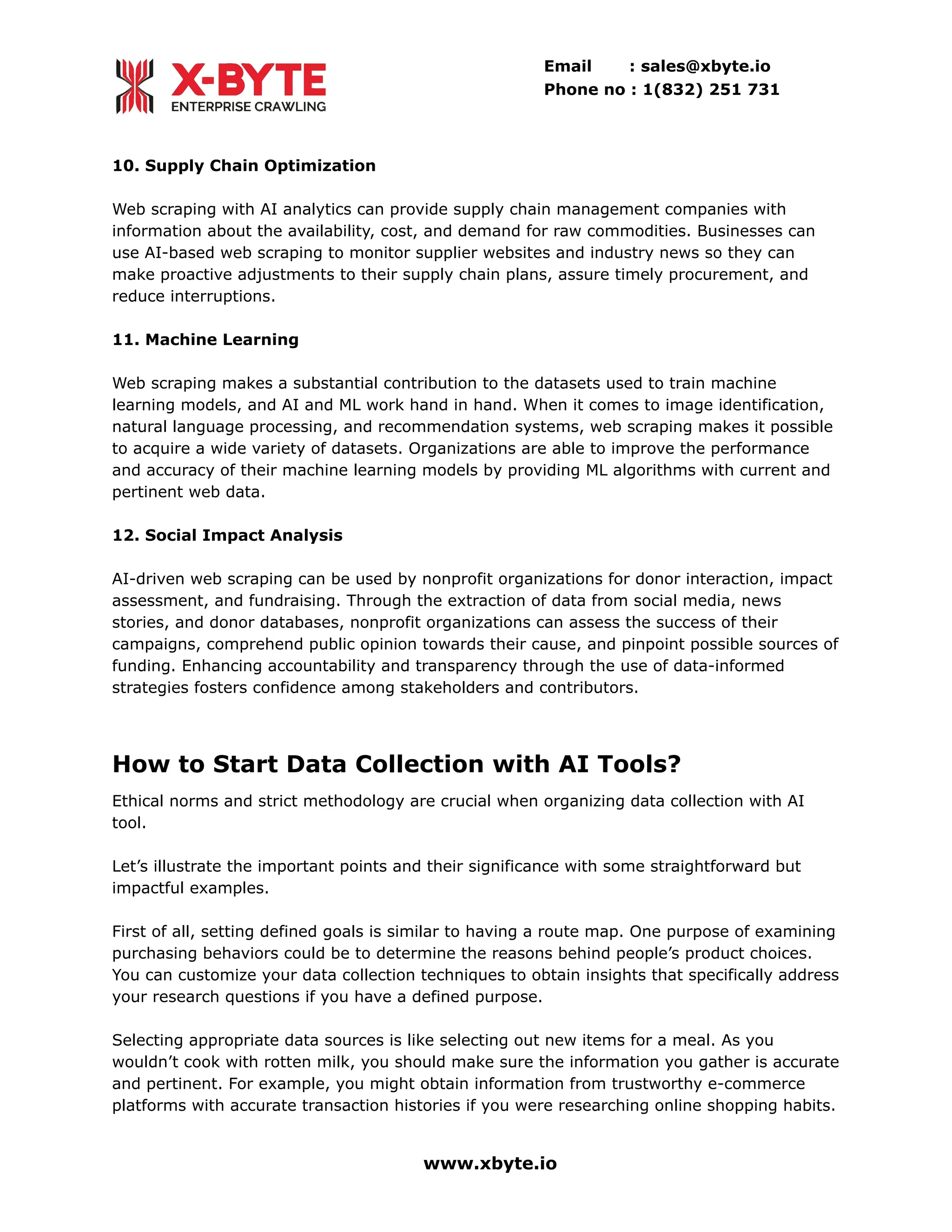 Email : sales@xbyte.io
Phone no : 1(832) 251 731
10. Supply Chain Optimization
Web scraping with AI analytics can provide supply chain management companies with
information about the availability, cost, and demand for raw commodities. Businesses can
use AI-based web scraping to monitor supplier websites and industry news so they can
make proactive adjustments to their supply chain plans, assure timely procurement, and
reduce interruptions.
11. Machine Learning
Web scraping makes a substantial contribution to the datasets used to train machine
learning models, and AI and ML work hand in hand. When it comes to image identification,
natural language processing, and recommendation systems, web scraping makes it possible
to acquire a wide variety of datasets. Organizations are able to improve the performance
and accuracy of their machine learning models by providing ML algorithms with current and
pertinent web data.
12. Social Impact Analysis
AI-driven web scraping can be used by nonprofit organizations for donor interaction, impact
assessment, and fundraising. Through the extraction of data from social media, news
stories, and donor databases, nonprofit organizations can assess the success of their
campaigns, comprehend public opinion towards their cause, and pinpoint possible sources of
funding. Enhancing accountability and transparency through the use of data-informed
strategies fosters confidence among stakeholders and contributors.
How to Start Data Collection with AI Tools?
Ethical norms and strict methodology are crucial when organizing data collection with AI
tool.
Let’s illustrate the important points and their significance with some straightforward but
impactful examples.
First of all, setting defined goals is similar to having a route map. One purpose of examining
purchasing behaviors could be to determine the reasons behind people’s product choices.
You can customize your data collection techniques to obtain insights that specifically address
your research questions if you have a defined purpose.
Selecting appropriate data sources is like selecting out new items for a meal. As you
wouldn’t cook with rotten milk, you should make sure the information you gather is accurate
and pertinent. For example, you might obtain information from trustworthy e-commerce
platforms with accurate transaction histories if you were researching online shopping habits.
www.xbyte.io
 