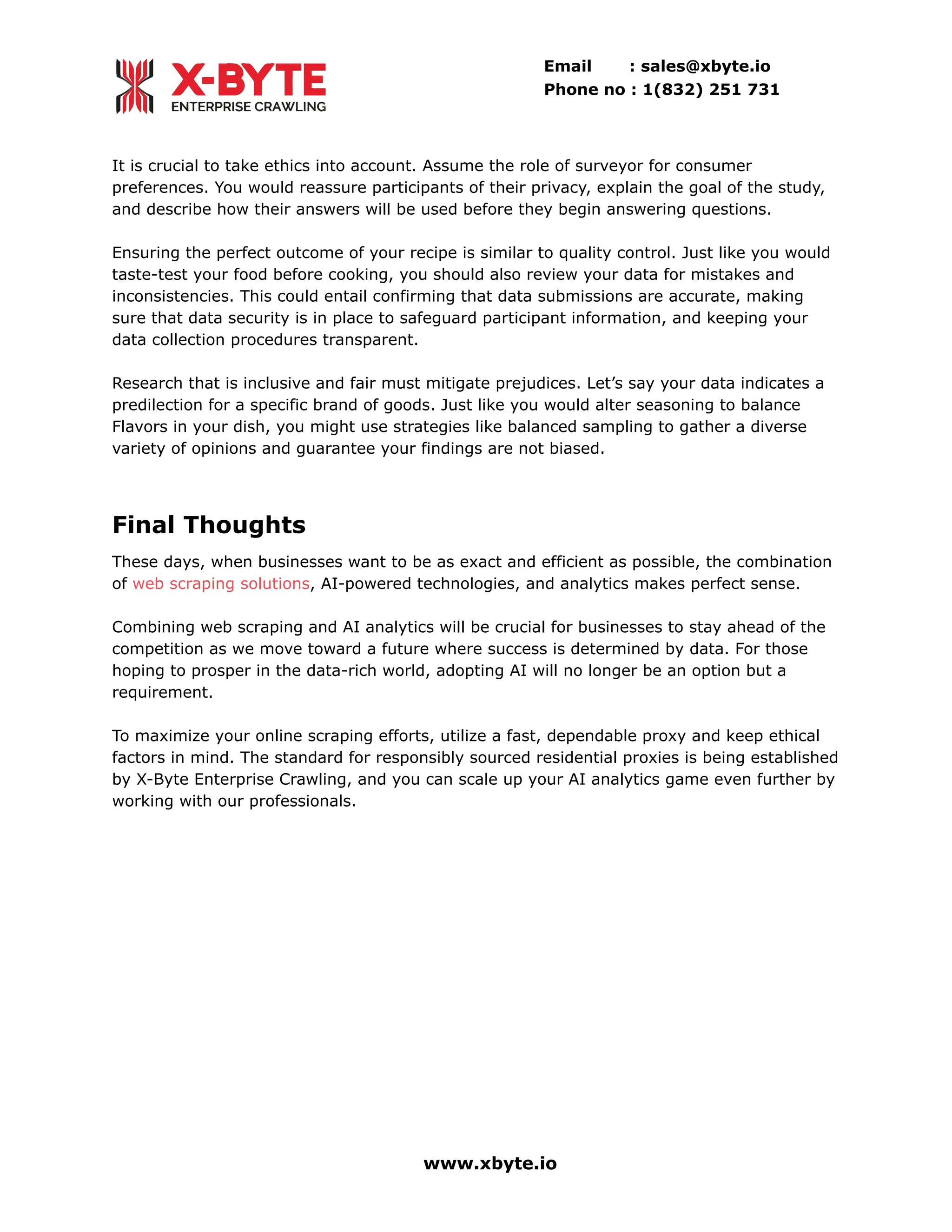 Email : sales@xbyte.io
Phone no : 1(832) 251 731
It is crucial to take ethics into account. Assume the role of surveyor for consumer
preferences. You would reassure participants of their privacy, explain the goal of the study,
and describe how their answers will be used before they begin answering questions.
Ensuring the perfect outcome of your recipe is similar to quality control. Just like you would
taste-test your food before cooking, you should also review your data for mistakes and
inconsistencies. This could entail confirming that data submissions are accurate, making
sure that data security is in place to safeguard participant information, and keeping your
data collection procedures transparent.
Research that is inclusive and fair must mitigate prejudices. Let’s say your data indicates a
predilection for a specific brand of goods. Just like you would alter seasoning to balance
Flavors in your dish, you might use strategies like balanced sampling to gather a diverse
variety of opinions and guarantee your findings are not biased.
Final Thoughts
These days, when businesses want to be as exact and efficient as possible, the combination
of web scraping solutions, AI-powered technologies, and analytics makes perfect sense.
Combining web scraping and AI analytics will be crucial for businesses to stay ahead of the
competition as we move toward a future where success is determined by data. For those
hoping to prosper in the data-rich world, adopting AI will no longer be an option but a
requirement.
To maximize your online scraping efforts, utilize a fast, dependable proxy and keep ethical
factors in mind. The standard for responsibly sourced residential proxies is being established
by X-Byte Enterprise Crawling, and you can scale up your AI analytics game even further by
working with our professionals.
www.xbyte.io
 