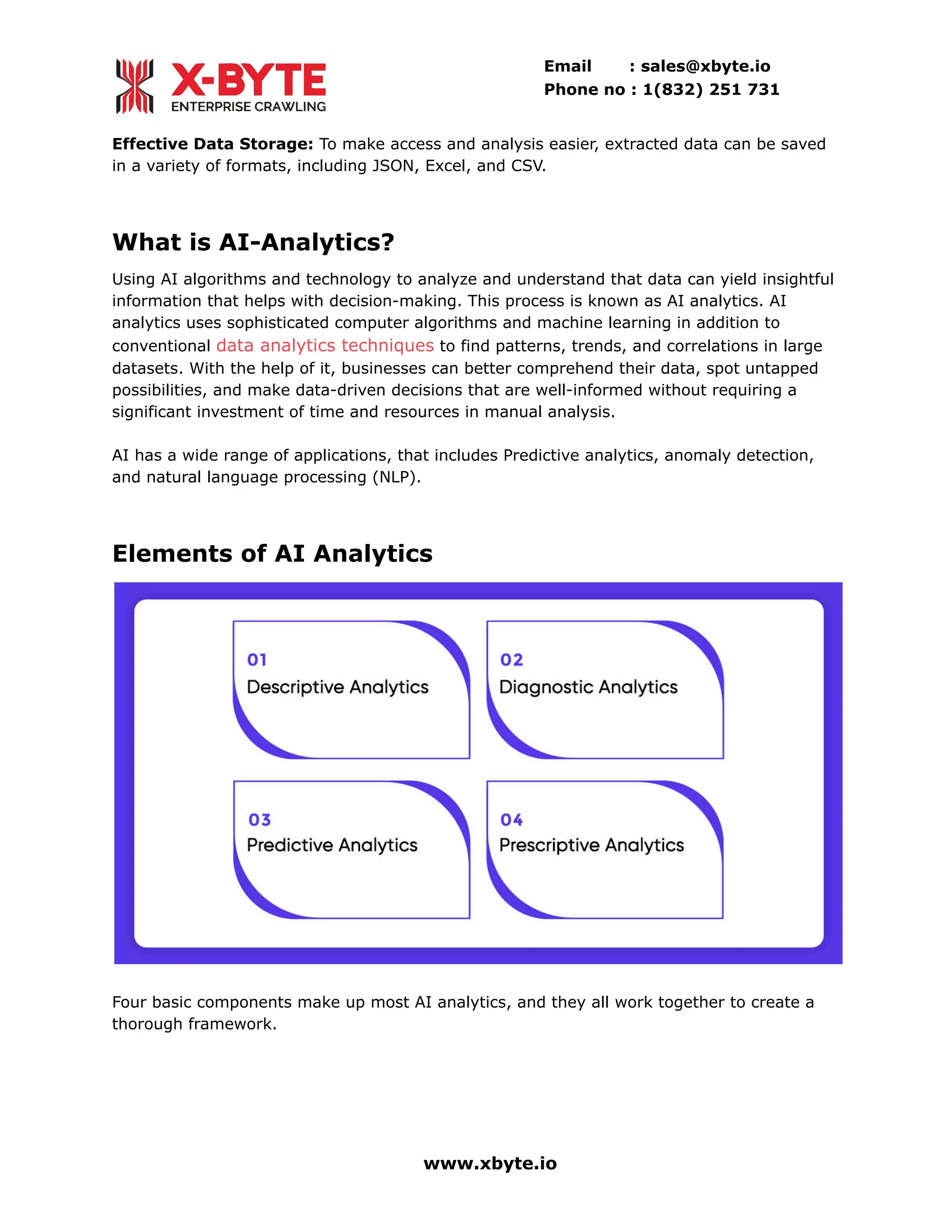 Email : sales@xbyte.io
Phone no : 1(832) 251 731
Effective Data Storage: To make access and analysis easier, extracted data can be saved
in a variety of formats, including JSON, Excel, and CSV.
What is AI-Analytics?
Using AI algorithms and technology to analyze and understand that data can yield insightful
information that helps with decision-making. This process is known as AI analytics. AI
analytics uses sophisticated computer algorithms and machine learning in addition to
conventional data analytics techniques to find patterns, trends, and correlations in large
datasets. With the help of it, businesses can better comprehend their data, spot untapped
possibilities, and make data-driven decisions that are well-informed without requiring a
significant investment of time and resources in manual analysis.
AI has a wide range of applications, that includes Predictive analytics, anomaly detection,
and natural language processing (NLP).
Elements of AI Analytics
Four basic components make up most AI analytics, and they all work together to create a
thorough framework.
www.xbyte.io
 