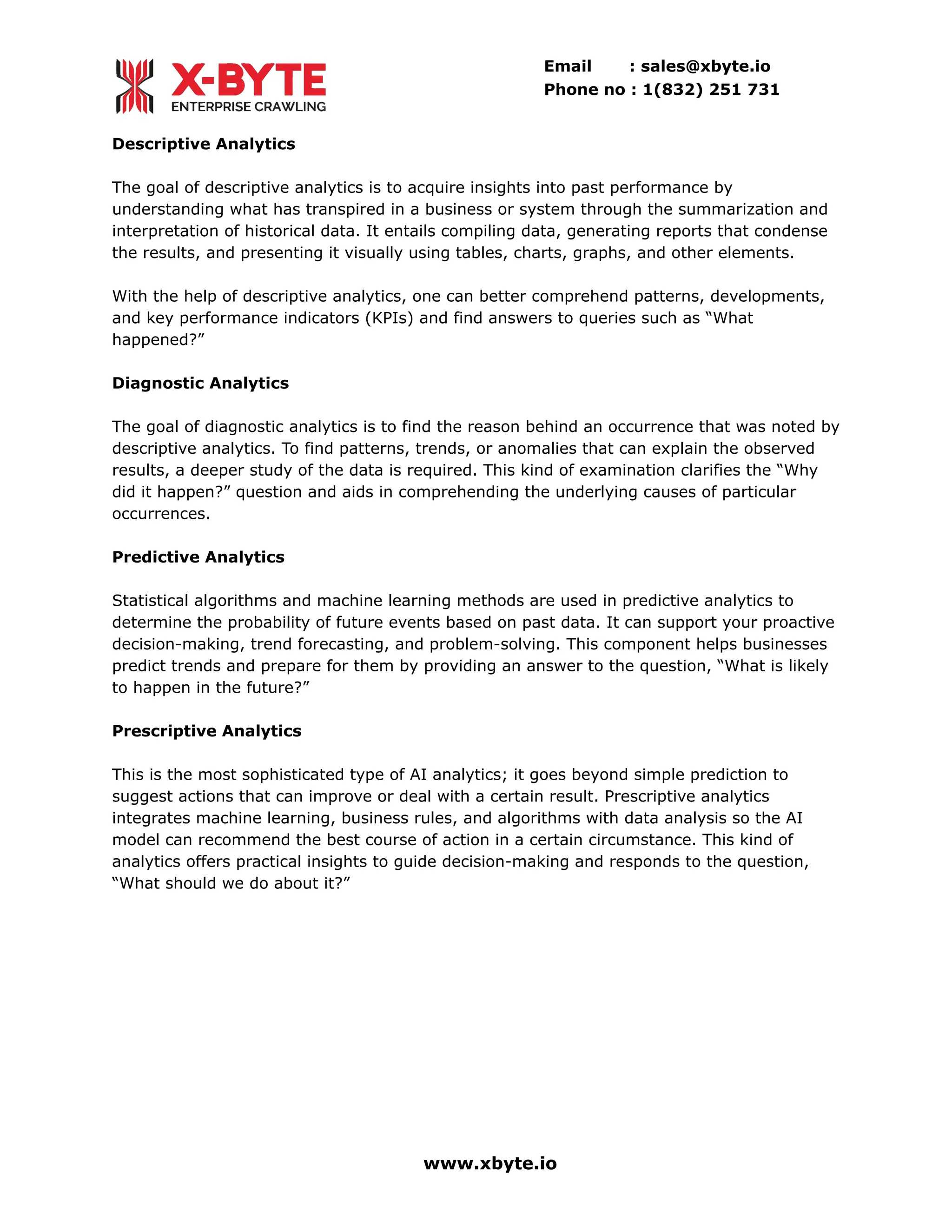 Email : sales@xbyte.io
Phone no : 1(832) 251 731
Descriptive Analytics
The goal of descriptive analytics is to acquire insights into past performance by
understanding what has transpired in a business or system through the summarization and
interpretation of historical data. It entails compiling data, generating reports that condense
the results, and presenting it visually using tables, charts, graphs, and other elements.
With the help of descriptive analytics, one can better comprehend patterns, developments,
and key performance indicators (KPIs) and find answers to queries such as “What
happened?”
Diagnostic Analytics
The goal of diagnostic analytics is to find the reason behind an occurrence that was noted by
descriptive analytics. To find patterns, trends, or anomalies that can explain the observed
results, a deeper study of the data is required. This kind of examination clarifies the “Why
did it happen?” question and aids in comprehending the underlying causes of particular
occurrences.
Predictive Analytics
Statistical algorithms and machine learning methods are used in predictive analytics to
determine the probability of future events based on past data. It can support your proactive
decision-making, trend forecasting, and problem-solving. This component helps businesses
predict trends and prepare for them by providing an answer to the question, “What is likely
to happen in the future?”
Prescriptive Analytics
This is the most sophisticated type of AI analytics; it goes beyond simple prediction to
suggest actions that can improve or deal with a certain result. Prescriptive analytics
integrates machine learning, business rules, and algorithms with data analysis so the AI
model can recommend the best course of action in a certain circumstance. This kind of
analytics offers practical insights to guide decision-making and responds to the question,
“What should we do about it?”
www.xbyte.io
 
