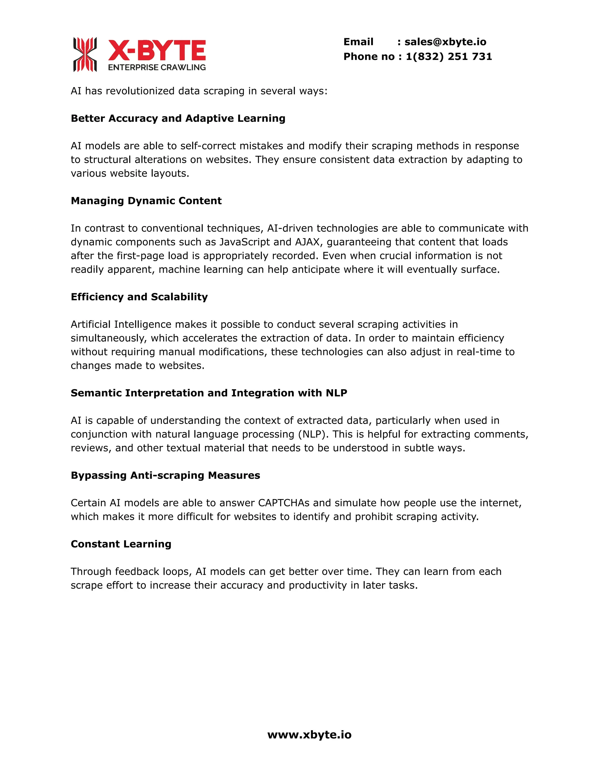 Email : sales@xbyte.io
Phone no : 1(832) 251 731
AI has revolutionized data scraping in several ways:
Better Accuracy and Adaptive Learning
AI models are able to self-correct mistakes and modify their scraping methods in response
to structural alterations on websites. They ensure consistent data extraction by adapting to
various website layouts.
Managing Dynamic Content
In contrast to conventional techniques, AI-driven technologies are able to communicate with
dynamic components such as JavaScript and AJAX, guaranteeing that content that loads
after the first-page load is appropriately recorded. Even when crucial information is not
readily apparent, machine learning can help anticipate where it will eventually surface.
Efficiency and Scalability
Artificial Intelligence makes it possible to conduct several scraping activities in
simultaneously, which accelerates the extraction of data. In order to maintain efficiency
without requiring manual modifications, these technologies can also adjust in real-time to
changes made to websites.
Semantic Interpretation and Integration with NLP
AI is capable of understanding the context of extracted data, particularly when used in
conjunction with natural language processing (NLP). This is helpful for extracting comments,
reviews, and other textual material that needs to be understood in subtle ways.
Bypassing Anti-scraping Measures
Certain AI models are able to answer CAPTCHAs and simulate how people use the internet,
which makes it more difficult for websites to identify and prohibit scraping activity.
Constant Learning
Through feedback loops, AI models can get better over time. They can learn from each
scrape effort to increase their accuracy and productivity in later tasks.
www.xbyte.io
 