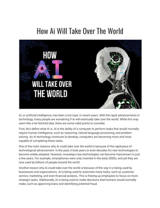 How Ai Will Take Over The World
Ai, or artificial intelligence, has been a hot topic in recent years. With the rapid advancements in
technology, many people are wondering if Ai will eventually take over the world. While this may
seem like a far-fetched idea, there are some valid points to consider.
First, let's define what Ai is. Ai is the ability of a computer to perform tasks that would normally
require human intelligence, such as reasoning, natural language processing, and problem
solving. As Ai technology continues to develop, computers are becoming more and more
capable of completing these tasks.
One of the main reasons why Ai could take over the world is because of the rapid pace of
technological advancement. In the past, it took years or even decades for new technologies to
become widely adopted. However, nowadays new technologies can become mainstream in just
a few years. For example, smartphones were only invented in the early 2000s, and yet they are
now used by billions of people around the world.
Another reason why Ai could take over the world is because of the way it is being used by
businesses and organizations. Ai is being used to automate many tasks, such as customer
service, marketing, and even financial analysis. This is freeing up employees to focus on more
strategic tasks. Additionally, Ai is being used to make decisions that humans would normally
make, such as approving loans and identifying potential fraud.
 