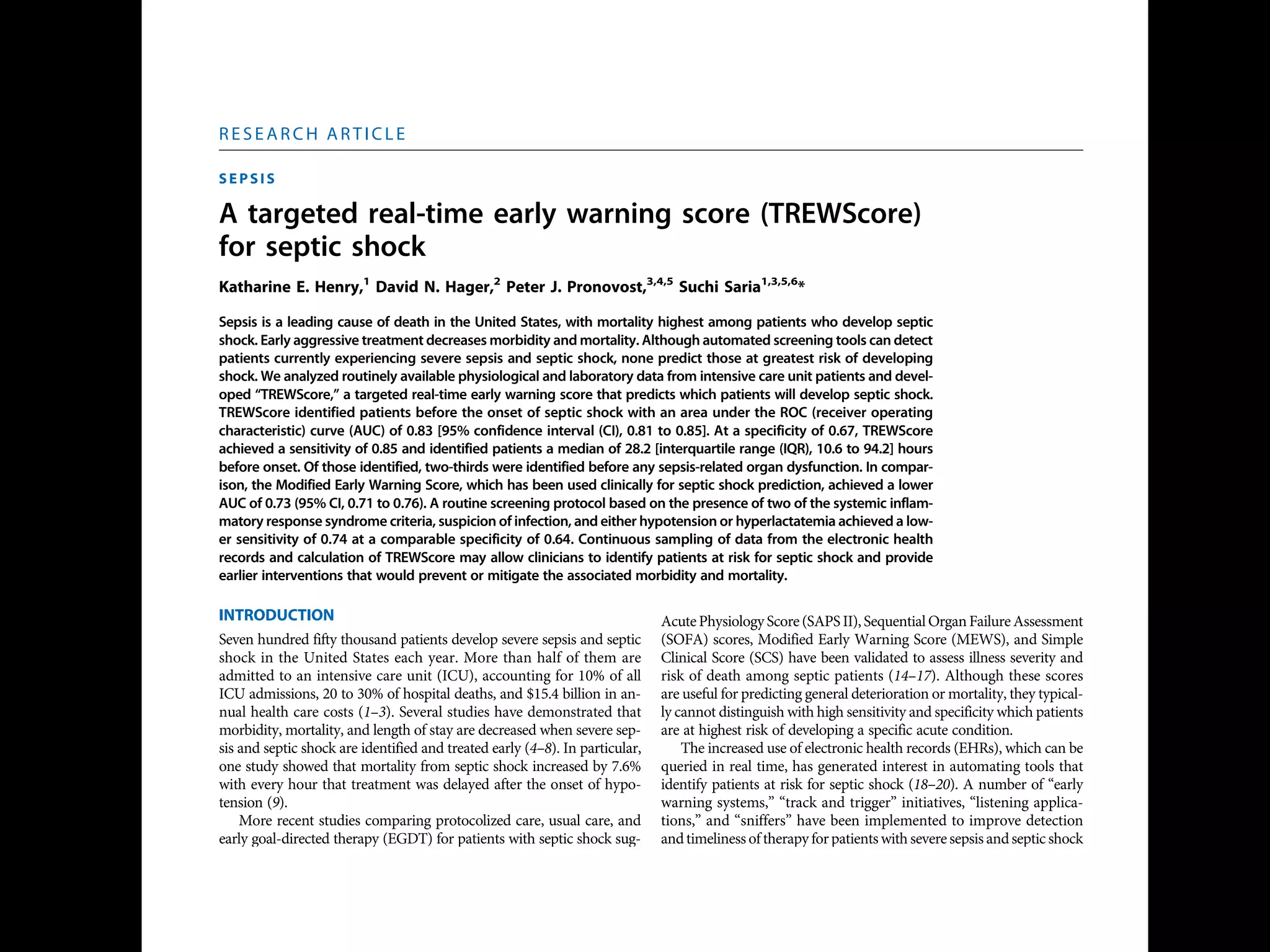 S E P S I S
A targeted real-time early warning score (TREWScore)
for septic shock
Katharine E. Henry,1
David N. Hager,2
Peter J. Pronovost,3,4,5
Suchi Saria1,3,5,6
*
Sepsis is a leading cause of death in the United States, with mortality highest among patients who develop septic
shock. Early aggressive treatment decreases morbidity and mortality. Although automated screening tools can detect
patients currently experiencing severe sepsis and septic shock, none predict those at greatest risk of developing
shock. We analyzed routinely available physiological and laboratory data from intensive care unit patients and devel-
oped “TREWScore,” a targeted real-time early warning score that predicts which patients will develop septic shock.
TREWScore identified patients before the onset of septic shock with an area under the ROC (receiver operating
characteristic) curve (AUC) of 0.83 [95% confidence interval (CI), 0.81 to 0.85]. At a specificity of 0.67, TREWScore
achieved a sensitivity of 0.85 and identified patients a median of 28.2 [interquartile range (IQR), 10.6 to 94.2] hours
before onset. Of those identified, two-thirds were identified before any sepsis-related organ dysfunction. In compar-
ison, the Modified Early Warning Score, which has been used clinically for septic shock prediction, achieved a lower
AUC of 0.73 (95% CI, 0.71 to 0.76). A routine screening protocol based on the presence of two of the systemic inflam-
matory response syndrome criteria, suspicion of infection, and either hypotension or hyperlactatemia achieved a low-
er sensitivity of 0.74 at a comparable specificity of 0.64. Continuous sampling of data from the electronic health
records and calculation of TREWScore may allow clinicians to identify patients at risk for septic shock and provide
earlier interventions that would prevent or mitigate the associated morbidity and mortality.
INTRODUCTION
Seven hundred fifty thousand patients develop severe sepsis and septic
shock in the United States each year. More than half of them are
admitted to an intensive care unit (ICU), accounting for 10% of all
ICU admissions, 20 to 30% of hospital deaths, and $15.4 billion in an-
nual health care costs (1–3). Several studies have demonstrated that
morbidity, mortality, and length of stay are decreased when severe sep-
sis and septic shock are identified and treated early (4–8). In particular,
one study showed that mortality from septic shock increased by 7.6%
with every hour that treatment was delayed after the onset of hypo-
tension (9).
More recent studies comparing protocolized care, usual care, and
early goal-directed therapy (EGDT) for patients with septic shock sug-
gest that usual care is as effective as EGDT (10–12). Some have inter-
preted this to mean that usual care has improved over time and reflects
important aspects of EGDT, such as early antibiotics and early ag-
gressive fluid resuscitation (13). It is likely that continued early identi-
fication and treatment will further improve outcomes. However, the
Acute Physiology Score (SAPS II), SequentialOrgan Failure Assessment
(SOFA) scores, Modified Early Warning Score (MEWS), and Simple
Clinical Score (SCS) have been validated to assess illness severity and
risk of death among septic patients (14–17). Although these scores
are useful for predicting general deterioration or mortality, they typical-
ly cannot distinguish with high sensitivity and specificity which patients
are at highest risk of developing a specific acute condition.
The increased use of electronic health records (EHRs), which can be
queried in real time, has generated interest in automating tools that
identify patients at risk for septic shock (18–20). A number of “early
warning systems,” “track and trigger” initiatives, “listening applica-
tions,” and “sniffers” have been implemented to improve detection
andtimelinessof therapy forpatients with severe sepsis andseptic shock
(18, 20–23). Although these tools have been successful at detecting pa-
tients currently experiencing severe sepsis or septic shock, none predict
which patients are at highest risk of developing septic shock.
The adoption of the Affordable Care Act has added to the growing
excitement around predictive models derived from electronic health
R E S E A R C H A R T I C L E
onNovember3,2016http://stm.sciencemag.org/Downloadedfrom
 
