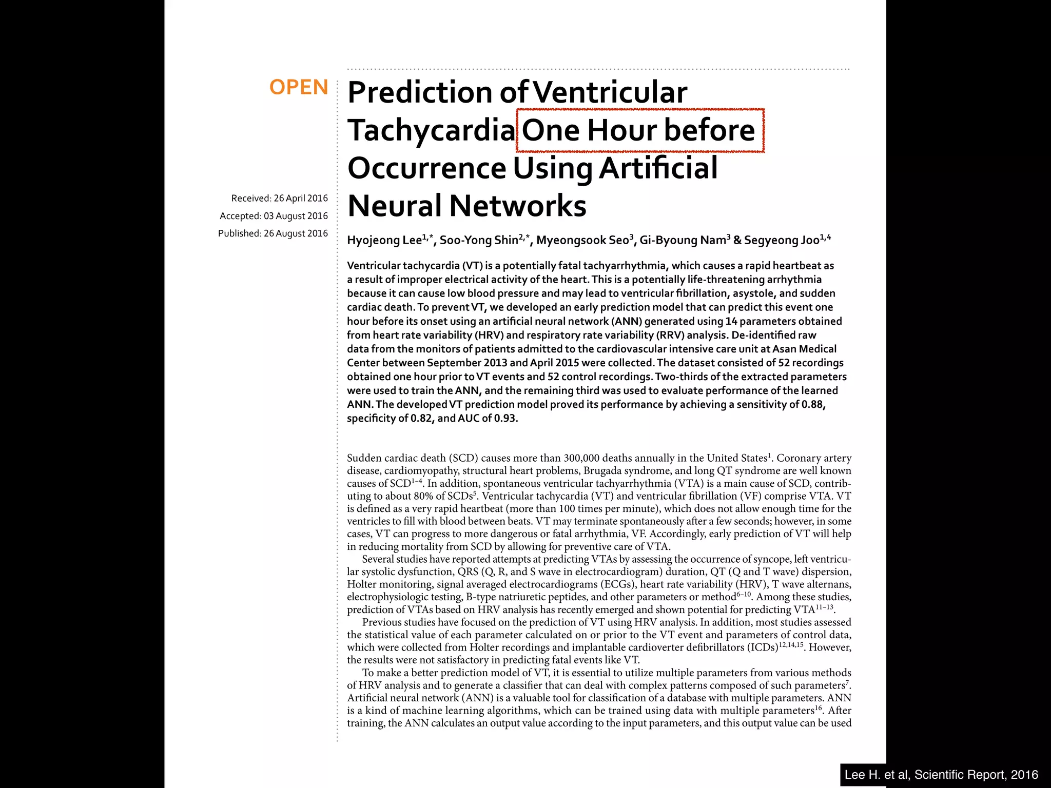 Prediction ofVentricular
TachycardiaOne Hour before
Occurrence UsingArtificial
Neural Networks
Hyojeong Lee1,*
, Soo-Yong Shin2,*
, Myeongsook Seo3
,Gi-Byoung Nam3
& Segyeong Joo1,4
Ventricular tachycardia (VT) is a potentially fatal tachyarrhythmia, which causes a rapid heartbeat as
a result of improper electrical activity of the heart.This is a potentially life-threatening arrhythmia
because it can cause low blood pressure and may lead to ventricular fibrillation, asystole, and sudden
cardiac death.To preventVT, we developed an early prediction model that can predict this event one
hour before its onset using an artificial neural network (ANN) generated using 14 parameters obtained
from heart rate variability (HRV) and respiratory rate variability (RRV) analysis. De-identified raw
data from the monitors of patients admitted to the cardiovascular intensive care unit atAsan Medical
Center between September 2013 andApril 2015 were collected.The dataset consisted of 52 recordings
obtained one hour prior toVT events and 52 control recordings.Two-thirds of the extracted parameters
were used to train theANN, and the remaining third was used to evaluate performance of the learned
ANN.The developedVT prediction model proved its performance by achieving a sensitivity of 0.88,
specificity of 0.82, andAUC of 0.93.
Sudden cardiac death (SCD) causes more than 300,000 deaths annually in the United States1
. Coronary artery
disease, cardiomyopathy, structural heart problems, Brugada syndrome, and long QT syndrome are well known
causes of SCD1–4
. In addition, spontaneous ventricular tachyarrhythmia (VTA) is a main cause of SCD, contrib-
uting to about 80% of SCDs5
. Ventricular tachycardia (VT) and ventricular fibrillation (VF) comprise VTA. VT
is defined as a very rapid heartbeat (more than 100 times per minute), which does not allow enough time for the
ventricles to fill with blood between beats. VT may terminate spontaneously after a few seconds; however, in some
cases, VT can progress to more dangerous or fatal arrhythmia, VF. Accordingly, early prediction of VT will help
in reducing mortality from SCD by allowing for preventive care of VTA.
Several studies have reported attempts at predicting VTAs by assessing the occurrence of syncope, left ventricu-
lar systolic dysfunction, QRS (Q, R, and S wave in electrocardiogram) duration, QT (Q and T wave) dispersion,
Holter monitoring, signal averaged electrocardiograms (ECGs), heart rate variability (HRV), T wave alternans,
electrophysiologic testing, B-type natriuretic peptides, and other parameters or method6–10
. Among these studies,
prediction of VTAs based on HRV analysis has recently emerged and shown potential for predicting VTA11–13
.
Previous studies have focused on the prediction of VT using HRV analysis. In addition, most studies assessed
the statistical value of each parameter calculated on or prior to the VT event and parameters of control data,
which were collected from Holter recordings and implantable cardioverter defibrillators (ICDs)12,14,15
. However,
the results were not satisfactory in predicting fatal events like VT.
To make a better prediction model of VT, it is essential to utilize multiple parameters from various methods
of HRV analysis and to generate a classifier that can deal with complex patterns composed of such parameters7
.
Artificial neural network (ANN) is a valuable tool for classification of a database with multiple parameters. ANN
is a kind of machine learning algorithms, which can be trained using data with multiple parameters16
. After
training, the ANN calculates an output value according to the input parameters, and this output value can be used
1
Department of Biomedical Engineering, University of Ulsan College of Medicine, Seoul, Republic of Korea.
2
Department of Biomedical Informatics, Asan Medical Center, Seoul, Republic of Korea. 3
Department of Internal
Re e e : 26 pr 2016
A ep e : 03 s 2016
P s e : 26 s 2016
OPEN
Lee H. et al, Scientiﬁc Report, 2016
 