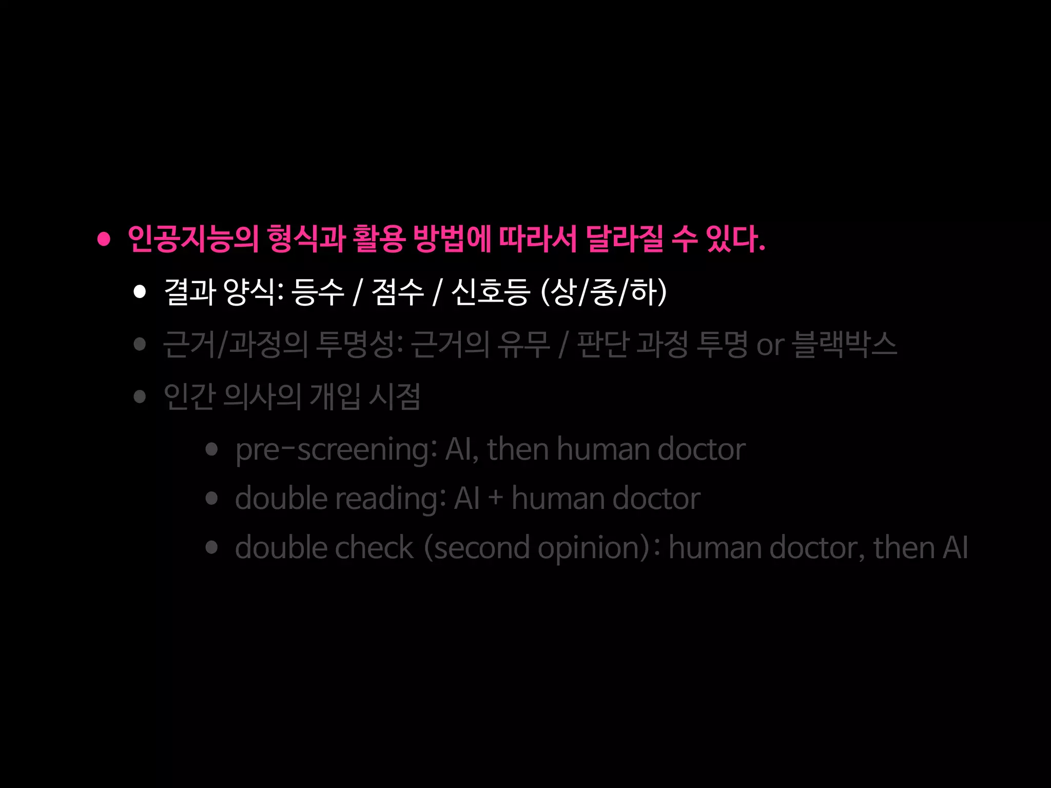 •인공지능의 형식과 활용 방법에 따라서 달라질 수 있다.

•결과 양식: 등수 / 점수 / 신호등 (상/중/하)

•근거/과정의 투명성: 근거의 유무 / 판단 과정 투명 or 블랙박스

•인간 의사의 개입 시점

•pre-screening: AI, then human doctor

•double reading: AI + human doctor 

•double check (second opinion): human doctor, then AI
 