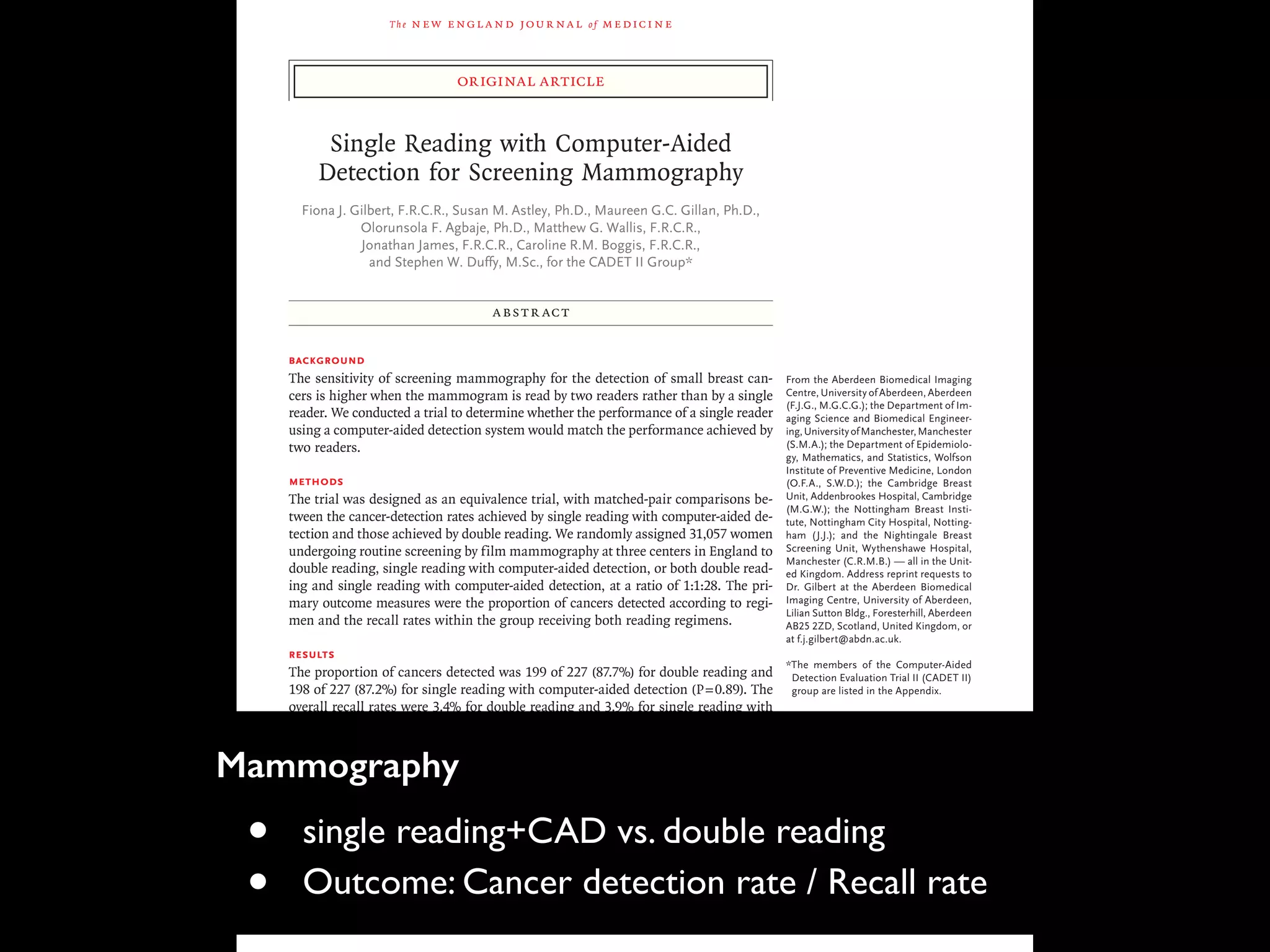 The new engl and jour nal of medicine
original article
Single Reading with Computer-Aided
Detection for Screening Mammography
Fiona J. Gilbert, F.R.C.R., Susan M. Astley, Ph.D., Maureen G.C. Gillan, Ph.D.,
Olorunsola F. Agbaje, Ph.D., Matthew G. Wallis, F.R.C.R.,
Jonathan James, F.R.C.R., Caroline R.M. Boggis, F.R.C.R.,
and Stephen W. Duffy, M.Sc., for the CADET II Group*
From the Aberdeen Biomedical Imaging
Centre, University of Aberdeen, Aberdeen
(F.J.G., M.G.C.G.); the Department of Im-
aging Science and Biomedical Engineer-
ing,UniversityofManchester,Manchester
(S.M.A.); the Department of Epidemiolo-
gy, Mathematics, and Statistics, Wolfson
Institute of Preventive Medicine, London
(O.F.A., S.W.D.); the Cambridge Breast
Unit, Addenbrookes Hospital, Cambridge
(M.G.W.); the Nottingham Breast Insti-
tute, Nottingham City Hospital, Notting-
ham (J.J.); and the Nightingale Breast
Screening Unit, Wythenshawe Hospital,
Manchester (C.R.M.B.) — all in the Unit-
ed Kingdom. Address reprint requests to
Dr. Gilbert at the Aberdeen Biomedical
Imaging Centre, University of Aberdeen,
Lilian Sutton Bldg., Foresterhill, Aberdeen
AB25 2ZD, Scotland, United Kingdom, or
at f.j.gilbert@abdn.ac.uk.
*The members of the Computer-Aided
Detection Evaluation Trial II (CADET II)
group are listed in the Appendix.
This article (10.1056/NEJMoa0803545)
was published at www.nejm.org on Oc-
tober 1, 2008.
N Engl J Med 2008;359:1675-84.
Copyright © 2008 Massachusetts Medical Society.
ABSTR ACT
Background
The sensitivity of screening mammography for the detection of small breast can-
cers is higher when the mammogram is read by two readers rather than by a single
reader. We conducted a trial to determine whether the performance of a single reader
using a computer-aided detection system would match the performance achieved by
two readers.
Methods
The trial was designed as an equivalence trial, with matched-pair comparisons be-
tween the cancer-detection rates achieved by single reading with computer-aided de-
tection and those achieved by double reading. We randomly assigned 31,057 women
undergoing routine screening by film mammography at three centers in England to
double reading, single reading with computer-aided detection, or both double read-
ing and single reading with computer-aided detection, at a ratio of 1:1:28. The pri-
mary outcome measures were the proportion of cancers detected according to regi-
men and the recall rates within the group receiving both reading regimens.
Results
The proportion of cancers detected was 199 of 227 (87.7%) for double reading and
198 of 227 (87.2%) for single reading with computer-aided detection (P=0.89). The
overall recall rates were 3.4% for double reading and 3.9% for single reading with
computer-aided detection; the difference between the rates was small but significant
(P<0.001). The estimated sensitivity, specificity, and positive predictive value for single
reading with computer-aided detection were 87.2%, 96.9%, and 18.0%, respectively.
The corresponding values for double reading were 87.7%, 97.4%, and 21.1%. There
were no significant differences between the pathological attributes of tumors de-
tected by single reading with computer-aided detection alone and those of tumors
detected by double reading alone.
Conclusions
Single reading with computer-aided detection could be an alternative to double read-
ing and could improve the rate of detection of cancer from screening mammograms
read by a single reader. (ClinicalTrials.gov number, NCT00450359.)
Mammography
• single reading+CAD vs. double reading
• Outcome: Cancer detection rate / Recall rate
 